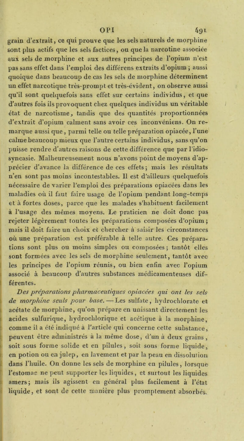 OPI ftgi grain d’extrait, ce qui prouve que les sels naturels de morpliine sont plus actifs que les sels factices, ou que la narcotine associée aux sels de morphine et aux autres principes de l’opium n’est pas sans effet dans l’emploi des différens extraits d’opium ; aussi quoique dans beaucoup de cas les sels de morphine déterminent un effet narcotique très-prompt et très-évident, on observe aussi qu’il sont quelquefois sans effet sur certains individus, et que d’autres fois ils provoquent chez quelques individus un véritable état de narcotisme, tandis que des quantités proportionnées d’extrait d’opium calment sans avoir ces inconvéniens. On re- marque aussi que, parmi telle ou telle préparation opiacée, l’une calme beaucoup mieux que l’autre certains individus, sans qu’on puisse rendre d’autres raisons de cette différence que par l’idio- syncasie. Malheureusement nous n’avons point de moyens d’ap- précier d’avance la différence de ces effets; mais les résultats n’en sont pas moins incontestables. Il est d’ailleurs quelquefois nécessaire de varier l’emploi des préparations opiacées dans les maladies où il faut faire usage de l’opium pendant long-temps et à fortes doses, parce que les malades s’habituent facilement à l’usage des mêmes moyens. Le praticien ne doit donc pas rejeter légèrement toutes les préparations composées d’opium ; mais il doit faire un choix et chercher à saisir les circonstances où une préparation est préférable à telle autre. Ces prépara- tions sont plus ou moins simples ou composées ; tantôt elles I sont formées avec les sels de morphine seulement, tantôt avec i les principes de l’opium réunis, ou bien enfin avec l’opium I associé à beaucoup d’.autres substances médicamenteuses dif- I férentes. Des préparations pharmaceutiques opiacées qui ont les sels ! de morphine seuls pour base.—Les sulfate, hydrochloratc et I acétate de morphine, qu’on prépare en unissant directement les f acides sulfurique, hydrochlorique et acétique à la morphine, ; comme il a été Indiqué à l’article qui concerne cette substance, t peuvent être administrés à la même dose, d’un à deux grains , • soit sous forme solide et en pilules, soit sous forme liquide, i en potion ou en julep, en lavement et par la peau en dissolution I dans l’huile. On donne les sels de morphine en pilules, lorsque ' l’estomac ne peut supporter les liquides , et surtout les liquides D amers; mais ils agissent en général plus facilement à l’étal II liquide, et sont de cette manière plus promptement absorbés.