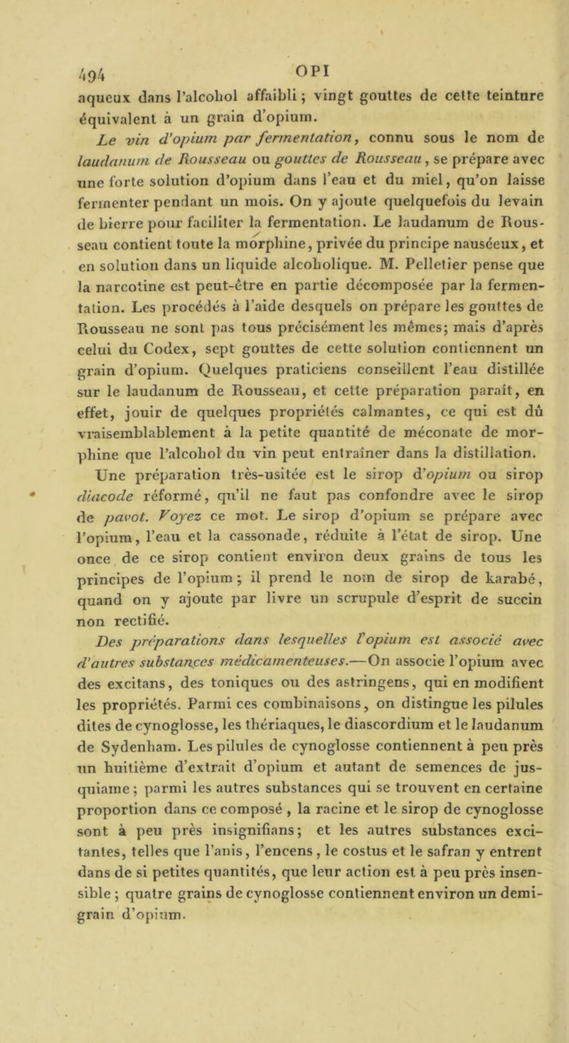 /,94 OPI aqueux dans l’alcoliol affaibli; vingt gouttes de celte teinture équivalent à un grain d’opiurn. Le vin d’opium par fermentation, connu sous le nom de laudanum de Rousseau ou gouttes de Rousseau , se prépare avec une forte solution d’opium dans Teau et du miel, qu’on laisse fermenter pendant un mois. On y ajoute quelquefois du levain de Lierre pour faciliter la fermentation. Le laudanum de Rous- seau contient toute la morphine, privée du principe nauséeux, et en solution dans un liquide alcoholique. M. Pelletier pense que la narcotine est peut-être en partie décomposée par la fermen- tation. Les procédés à l’aide desquels on prépare les gouttes de Rousseau ne sont pas tous précisément les mêmes; mais d’après celui du Codex, sept gouttes de cette solution contiennent un grain d’opium. Quelques praticiens conseillent l’eau distillée sur le laudanum de Rousseau, et cette préparation parait, en effet, jouir de quelques propriétés calmantes, ce qui est dû vraisemblablement à la petite quantité de méconate de mor- phine que l’îilcohol du vin peut entraîner dans la distillation. Une préparation très-usitée est le sirop à’opium ou sirop diacode réformé, qu’il ne faut pas confondre avec le sirop de pavot. Voyez ce mot. Le sirop d’opium se prépare avec l’opium, l’eau et la cassonade, réduite à l’état de sirop. Une once de ce sirop contient environ deux grains de tous les principes de l’opium ; il prend le nom de sirop de karabé, quand on y ajoute par livre un scrupule d’esprit de succin non rectifié. Des préparations dans lesquelles l'opium est associé avec d’autres substanees médicamenteuses.—On associe l’opium avec des excitans, des toniques ou des astringens, qui en modifient les propriétés. Parmi ces combinaisons, on distingue les pilules dites de cynoglosse, les thériaques, le diascordium et le laudanum de Sydenham. Les pilules de cynoglosse contiennent à peu près un huitième d’extrait d’opium et autant de semences de jus- quiame ; parmi les autres substances qui se trouvent en certaine proportion dans ce composé , la racine et le sirop de cynoglosse sont à peu près insignifians ; et les autres substances exci- tantes, telles que l’anis, l’encens, le costus et le safran y entrent dans de si petites quantités, que leur action est à peu près insen- sible ; quatre grains de cynoglosse contiennent environ un demi- grain d’opinm.