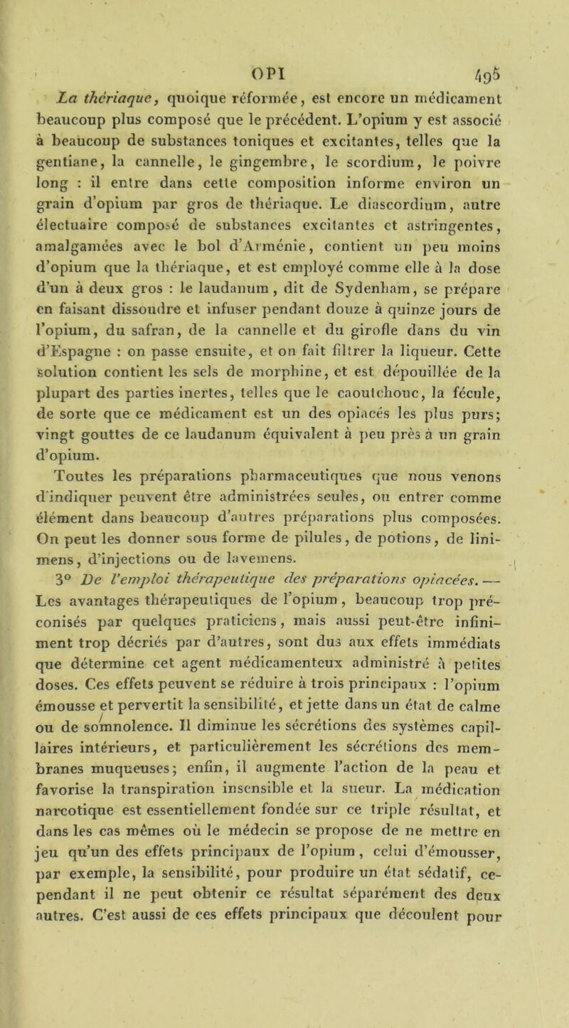 La thériaque, quoique réformée, est encore un médicament beaucoup plus composé que le précédent. L’opium y est associé à beaucoup de substances toniques et excitantes, telles que la gentiane, la cannelle, le gingembre, le scordium, le poivre long ; il entre dans cette composition informe environ un grain d’opium par gros de thériaque. Le diascordium, autre électuaire composé de substances excitantes et astringentes, amalgamées avec le bol d’Arménie, contient un peu moins d’opium que la thériaque, et est employé comme elle à la dose d’un à deux gros : le laudanum, dit de Sydenham, se prépare en faisant dissoudre et infuser pendant douze à quinze jours de l’opium, du safran, de la cannelle et du girofle dans du vin d’Espagne : on passe ensuite, et on fait filtrer la liqueur. Cette solution contient les sels de morphine, et est dépouillée de la plupart des parties inertes, telles que le caoutchouc, la fécule, de sorte que ce médicament est un des opiacés les plus purs; vingt gouttes de ce laudanum équivalent à peu près à un grain d’opium. Toutes les préparations pharmaceutiques que nous venons d'indiquer peuvent être administrées seules, ou entrer comme élément dans beaucoup d’antres préparations plus composées. On peut les donner sous forme de pilules, de potions, de Uni- mens, d’injections ou de lavemens. 3® Be l’emploi thérapeutique des préparations opiacées. — Les avantages thérapeutiques de l’opium , beaucoup trop pré- conisés par quelques praticiens, mais aussi peut-être infini- ment trop décriés par d’autres, sont dus aux effets immédiats que détermine cet agent médicamenteux administré à petites doses. Ces effets peuvent se réduire à trois principaux : l’opium émousse et pervertit la sensibilité, et jette dans un état de calme ou de somnolence. Il diminue les sécrétions des systèmes capil- laires intérieurs, et particulièrement les sécrétions des mem- branes muqueuses; enfin, il augmente l’action de la peau et favorise la transpiration insensible et la sueur. La médication narcotique est essentiellement fondée sur ce triple résultat, et dans les cas mêmes où le médecin se propose de ne mettre en jeu qu’un des effets principaux de l’opium, celui d’émousser, par exemple, la sensibilité, pour produire un état sédatif, ce- pendant il ne peut obtenir ce résultat séparément des deux autres. C’est aussi de ces effets principaux que découlent pour