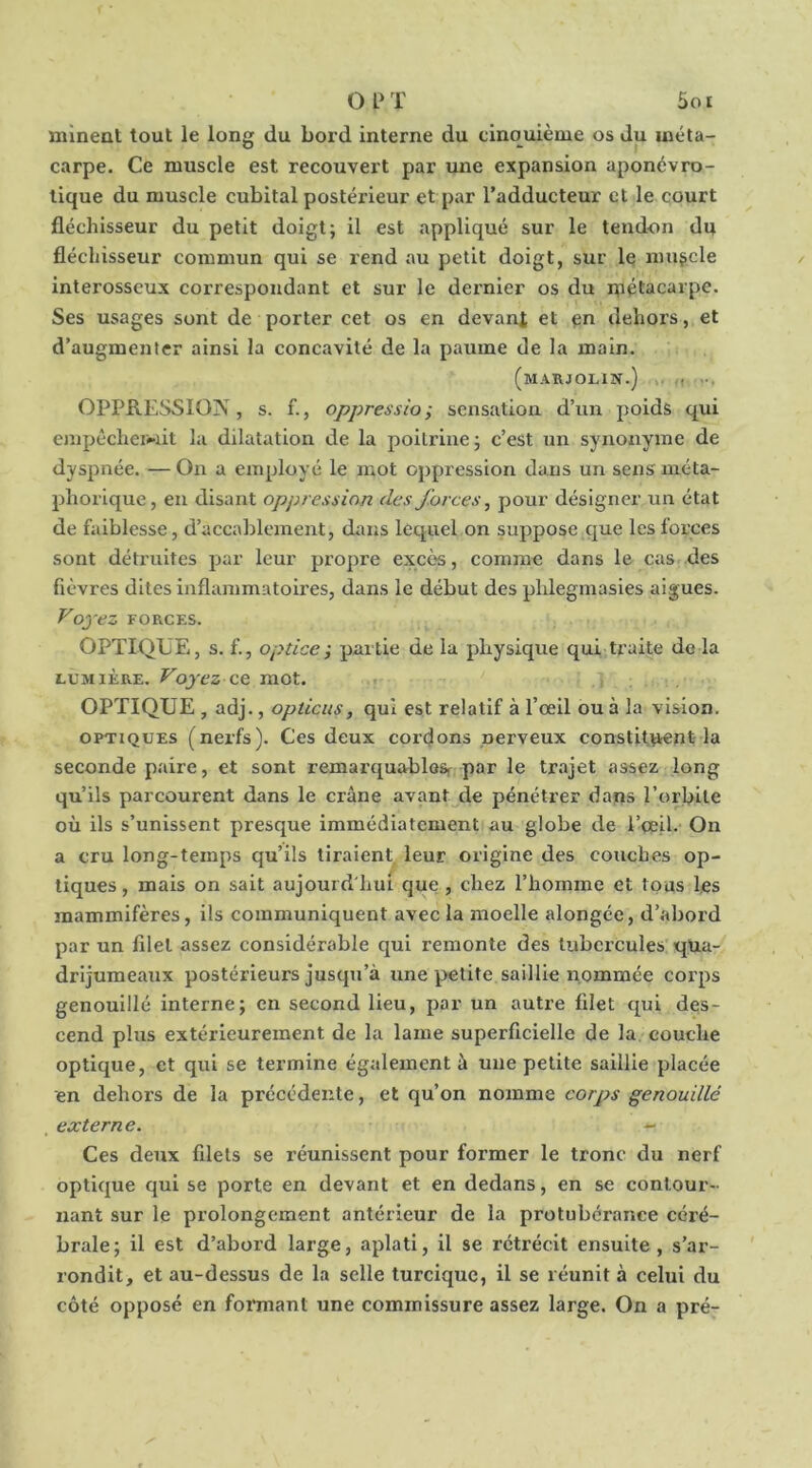 Ol‘T Soi minent tout le long du bord interne du cinouième os du méta- carpe. Ce muscle est recouvert par une expansion aponévro- lique du muscle cubital postérieur et par l’adducteur et le court fléchisseur du petit doigt; il est appliqué sur le tendon du fléchisseur commun qui se rend au petit doigt, sur le muscle interosseux correspondant et sur le dernier os du luétacarpe. Ses usages sont de porter cet os en devant et dehors, et d’augmenter ainsi la concavité de la paume de la main. (mARJOLIN.) M ... OPPRESSION, s. f., oppression sensation d’un poids qui eiîipécheiwit lu dilatation de la poitrine; c’est un synonyme de dyspnée. — On a employé le mot oppression dans un sens méta- phorique, en disant oppression des forces, pour désigner un état de faiblesse, d’accablement, dans lequel on suppose que les forces sont détruites par leur propre excès, comme dans le cas des fièvres dites inflammatoires, dans le début des phlegmasies aigues. Voyez FORCES. OPTIQUE, s. f., optice-, partie de la physique qui traite de la LUMIÈRE. Voyez ce mot. . , , OPTIQUE , adj., opticus, qui est relatif à l’œil ou à la vision. OPTIQUES (nerfs). Ces deux cordons nerveux constit^nt-la seconde paire, et sont remarquablosf par le trajet assez long qu’ils parcourent dans le crâne avant de pénétrer dams l’orbite où ils s’unissent presque immédiatement au globe de l’œil- On a cru long-temps qu’ils tiraient leur origine des couches op- tiques , mais on sait aujourd'hui que, chez l’homme et tous les mammifères, ils communiquent avec la moelle alongée, d’abord par un filet assez considérable qui remonte des tubercules qua- drijumeaux postérieurs jusqu’à une petite saillie nommée corps genouillé interne; en second lieu, par un autre filet qui des- cend plus extérieurement de la lame superficielle de la. couche optique, et qui se termine également à une petite saillie placée en dehors de la précédente, et qu’on nomme corps genouillé externe. - Ces deux filets se réunissent pour former le tronc du nerf optique qui se porte en devant et en dedans, en se contour- nant sur le prolongement antérieur de la protubérance céré- brale; il est d’abord large, aplati, il se rétrécit ensuite, s’ar- rondit, et au-dessus de la selle turcique, il se réunit à celui du côté opposé en formant une commissure assez large. On a pré-