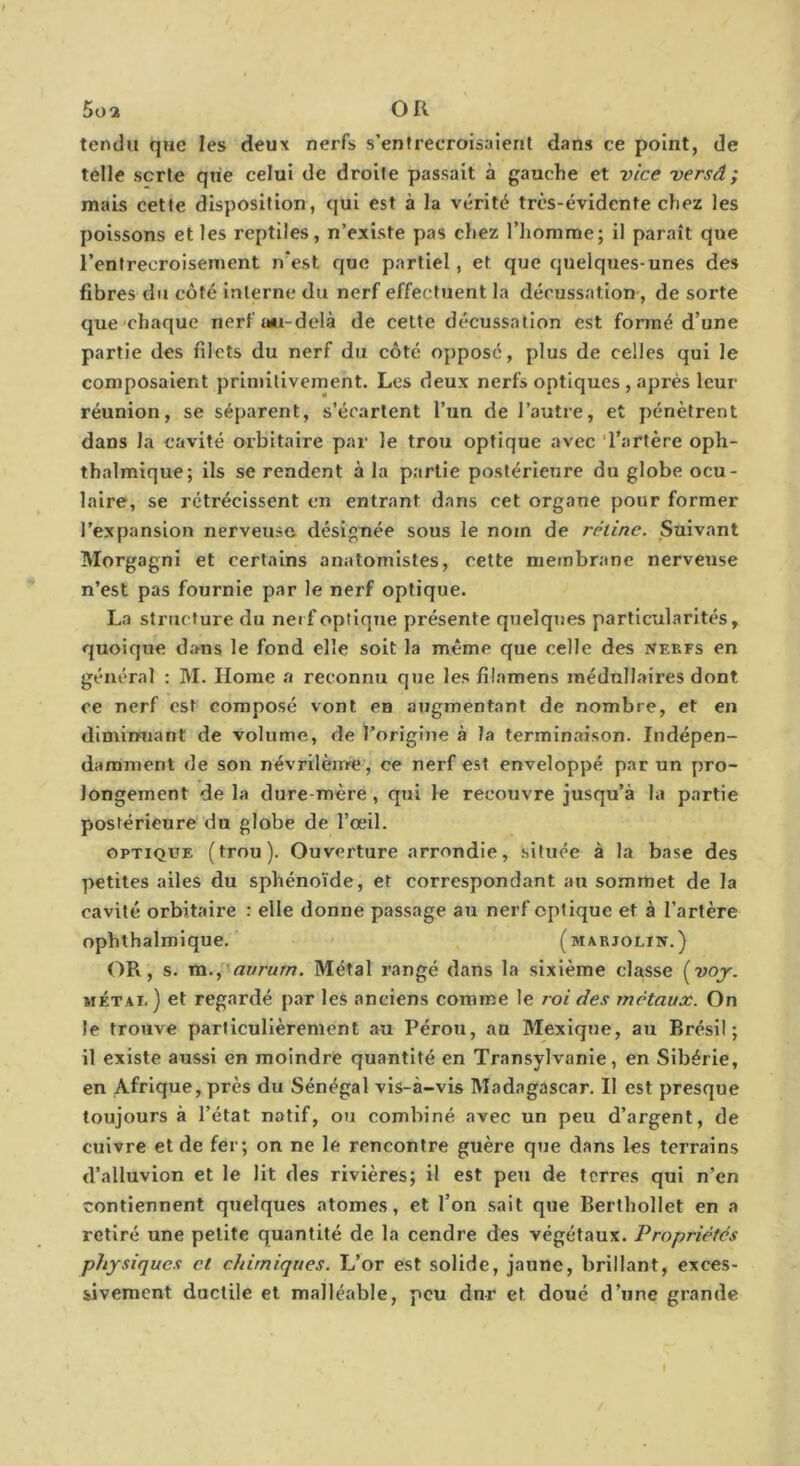 tendu que les deux nerfs s’entrecroisaient dans ce point, de telle sorte que celui de droite passait à gauche et vice versâ; mais cette disposition, qui est à la vérité très-évidente chez les poissons et les reptiles, n’existe pas chez l’homme; il paraît que l’entreeroisenient n'est que partiel, et que quelques-unes des fibres du côté interne du nerf effectuent la décussation-, de sorte que-chaque nerfu*i-delà de cette décussation est formé d’une partie des filets du nerf du côté opposé, plus de celles qui le composaient primitivement. Les deux nerfs optiques , après leur réunion, se séparent, s’écartent l’un de l’autre, et pénètrent dans la cavité orbitaire par le trou optique avec ‘l’artère oph- thalmique; ils se rendent à la partie postérieure du globe ocu- laire, se rétrécissent en entrant dans cet organe pour former l’expansion nerveuse désignée sous le nom de rétine. Suivant Morgagni et certains anatomistes, cette membrane nerveuse n’est pas fournie par le nerf optique. La structure du nerf optique présente quelques particularités, quoique dans le fond elle soit la même que celle des nerfs en général : M. Home a reconnu que les filamens médullaires dont ce nerf est composé vont en augmentant de nombre, et en diminuant de volume, de l’origine à la terminaison. Indépen- damment de son névrilèirre, ce nerf est enveloppé par un pro- longement de la dure-mère, qui le recouvre jusqu’à la partie postérieure du globe de l’œil. OPTIQUE (trou). Ouverture arrondie, située à la base des petites ailes du sphénoïde, et correspondant au sommet de la cavité orbitaire : elle donne passage au nerf optique et à l’artère ophthalmique. (marjolin.) (IR, s. m.,'flwra/77. Métal rangé dans la sixième classe {voy. MÉTAi. ) et regardé par les anciens comme le roi des métaux. On le trouve particulièrement au Pérou, an Mexique, au Brésil; il existe aussi en moindre quantité en Transylvanie, en Sibérie, en Afrique, près du Sénégal vis-à-vis Madagascar. Il est presque toujours à l’état natif, ou combiné avec un peu d’argent, de cuivre et de fer; on ne le rencontre guère que dans les terrains d’alluvion et le Ht des rivières; il est peu de terres qui n’en contiennent quelques atomes, et l’on sait que Berthollet en a retiré une petite quantité de la cendre des végétaux. Propriétés physiques et chimiques. L’or est solide, jaune, brillant, exces- sivement ductile et malléable, peu dur et doué d’une grande