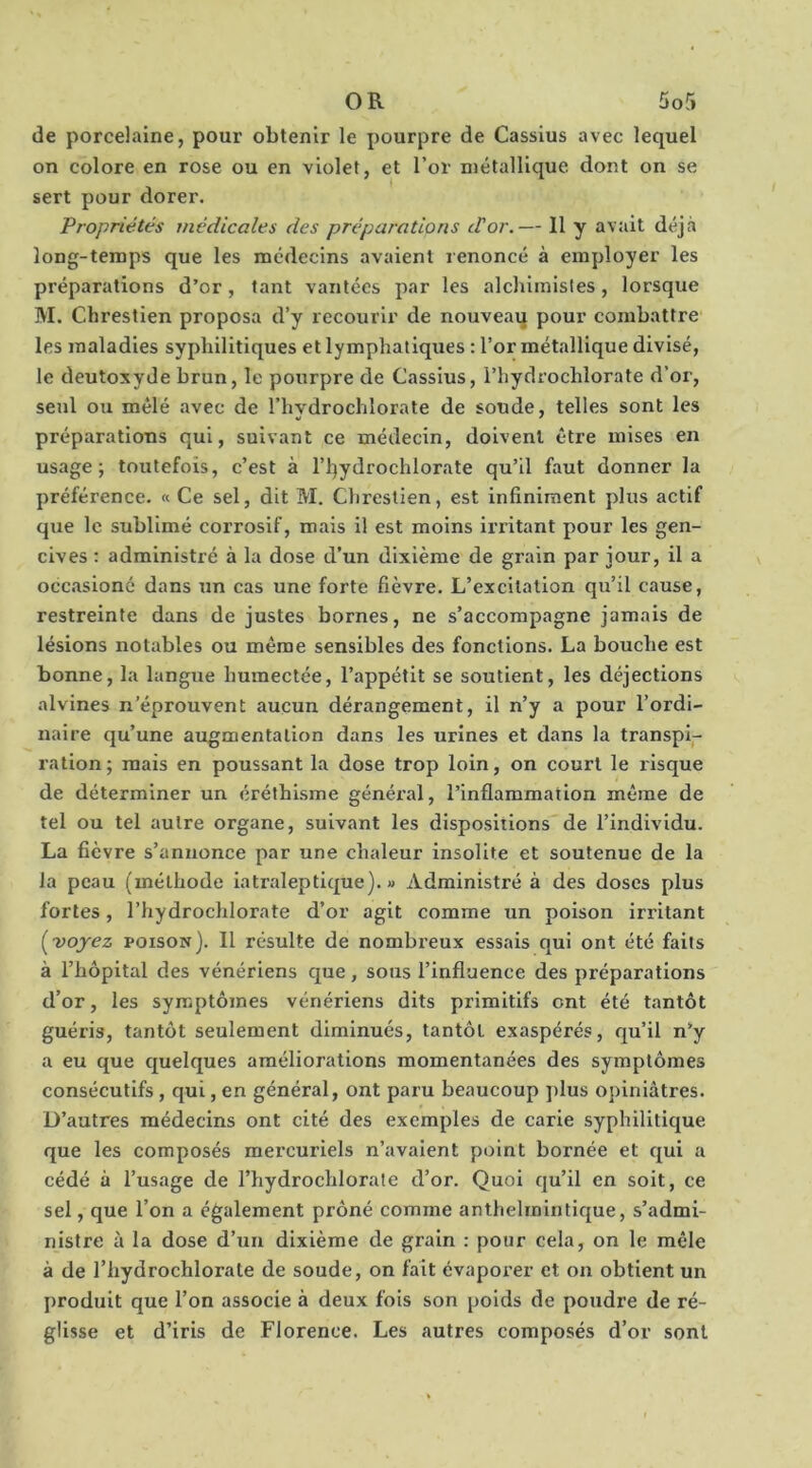 de porcelaine, pour obtenir le pourpre de Cassius avec lequel on colore en rose ou en violet, et l’or métallique dont on se sert pour dorer. Propriétés médicales des préparations tVor.— 11 y avait déjà long-temps que les médecins avaient renoncé à employer les préparations d’or, tant vantées par les alchimistes, lorsque M. Chrestien proposa d’y recourir de nouveaq pour combattre les maladies syphilitiques et lymphatiques : l’or métallique divisé, le deutoxyde brun, le pourpre de Cassius, l’hydrochlorate d’or, seul ou mêlé avec de riivdrochlorate de soude, telles sont les préparations qui, suivant ce médecin, doivent être mises en usage; toutefois, c’est à l’ijydrochlorate qu’il faut donner la préférence. « Ce sel, dit M. Chrestien, est infiniment plus actif que le sublimé corrosif, mais il est moins irritant pour les gen- cives : administré à la dose d’un dixième de grain par jour, il a occasioné dans un cas une forte fièvre. L’excitation qu’il cause, restreinte dans de justes bornes, ne s’accompagne jamais de lésions notables ou même sensibles des fonctions. La bouche est bonne, la langue humectée, l’appétit se soutient, les déjections alvines n’éprouvent aucun dérangement, il n’y a pour l’ordi- naire qu’une augmentation dans les urines et dans la transpi- ration; mais en poussant la dose trop loin, on court le risque de déterminer un éréthisme général, l’inflammation même de tel ou tel autre organe, suivant les dispositions de l’individu. La fièvre s’annonce par une chaleur insolite et soutenue de la la peau (méthode iatraleptique). « Administré à des doses plus fortes, l’hydrochlorate d’or agit comme un poison irritant ['voyez poison). Il résulte de nombreux essais qui ont été faits à l’hôpital des vénériens que, sous l’influence des préparations d’or, les symptômes vénériens dits primitifs ont été tantôt guéris, tantôt seulement diminués, tantôt exaspérés, qu’il n’y a eu que quelques améliorations momentanées des symptômes consécutifs , qui, en général, ont paru beaucoup ]>lus opiniâtres. D’autres médecins ont cité des exemples de carie syphilitique que les composés mercuriels n’avaient point bornée et qui a cédé à l’usage de l’hydrochlorate d’or. Quoi qu’il en soit, ce sel, que l’on a également prôné comme anthelinintique, s’admi- nistre à la dose d’un dixième de grain : pour cela, on le mêle à de riiydrochlorate de soude, on fait évaporer et on obtient un produit que l’on associe à deux fois son poids de poudre de ré- glisse et d’iris de Florence. Les autres composés d’or sont