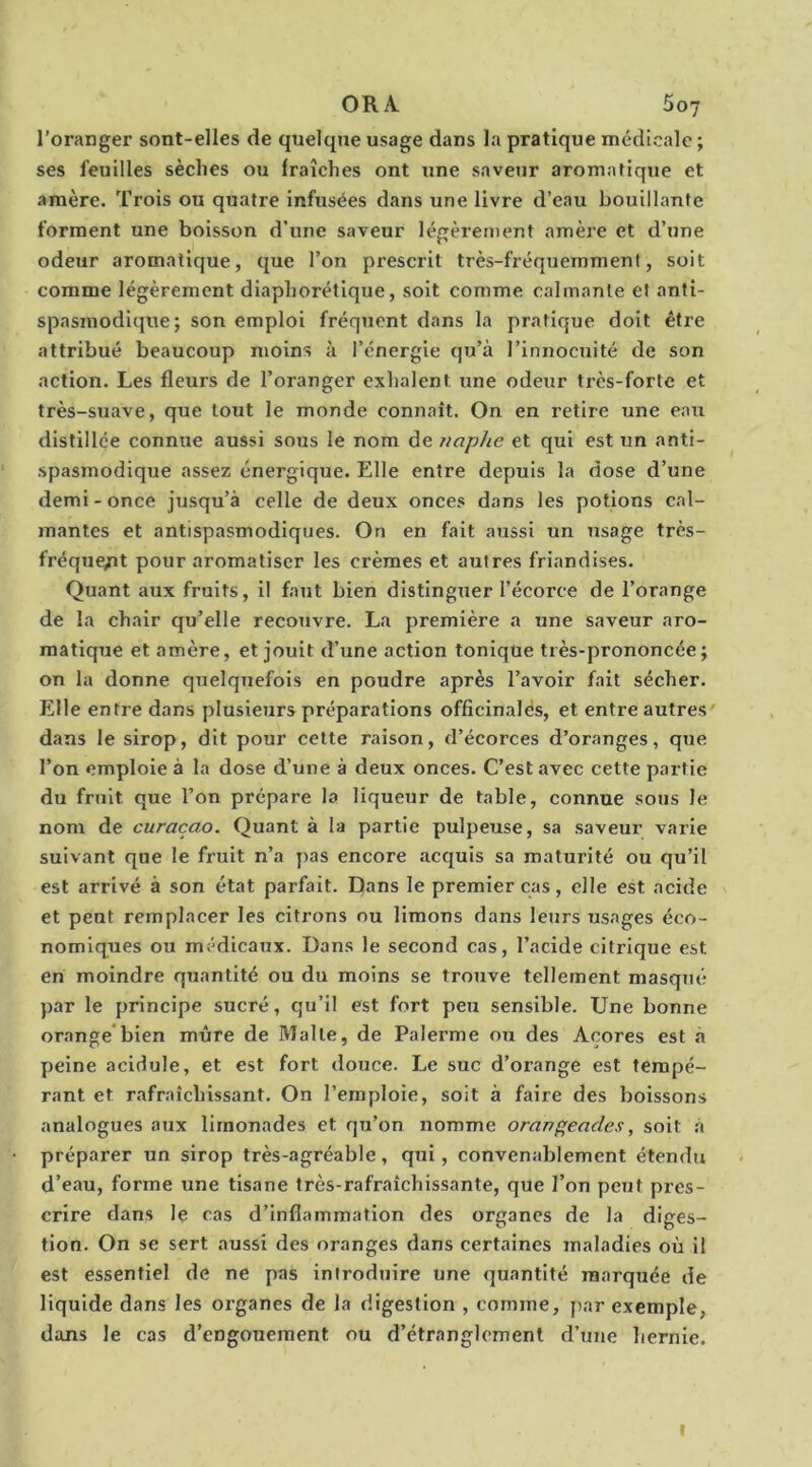 ORA 5oj l'oranger sont-elles de quelque usage dans la pratique médicale ; ses feuilles sèches ou fraîches ont une saveur aromatique et amère. Trois ou quatre infusées dans une livre d’eau bouillante forment une boisson d’une saveur légèrement amère et d’une odeur aromatique, que l’on prescrit très-fréquemment, soit comme légèrement diaphorétique, soit comme calmante et anti- spasmodique; son emploi fréquent dans la pratique doit être . attribué beaucoup moins à l’énergie qu’à l’innocuité de son action. Les fleurs de l’oranger exhalent une odeur très-forte et très-suave, que tout le monde connaît. On en retire une eau distillée connue aussi sous le nom de iiaphe et qui est un anti- spasmodique assez énergique. Elle entre depuis la dose d’une demi-once jusqu’à celle de deux onces dans les potions cal- mantes et antispasmodiques. On en fait aussi un usage très- fréque/it pour aromatiser les crèmes et autres friandises. Quant aux fruits, il faut bien distinguer l’écorce de l’orange de la chair qu’elle recouvre. La première a une saveur aro- matique et amère, et jouit d’une action tonique très-prononcée; on la donne quelquefois en poudre après l’avoir fait sécher. Elle entre dans plusieurs préparations officinalés, et entre autres dans le sirop, dit pour cette raison, d’écorces d’oranges, que l’on emploie à la dose d’une à deux onces. C’est avec cette partie du fruit que l’on prépare la liqueur de table, connue sous le nom de curaçao. Quant à la partie pulpeuse, sa saveur varie suivant que le fruit n’a }>as encore acquis sa maturité ou qu’il est arrivé à son état parfait. Dans le premier cas, elle est acide et peut remplacer les citrons ou limons dans leurs usages éco- nomiques ou médicaux. Dans le second cas, l’acide citrique est en moindre quantité ou du moins se trouve tellement masqué par le principe sucré, qu’il est fort peu sensible. Une bonne orange*bien mûre de Malle, de Palerme ou des Açores est à peine acidulé, et est fort douce. Le suc d’orange est tempé- rant et rafraîchissant. On l’emploie, soit à faire des boissons analogues aux limonades et qu’on nomme orangeades, soit à préparer un sirop très-agréable, qui, convenablement étendu d’eau, forme une tisane très-rafraîchissante, que l’on peut pres- crire dans le cas d’inflammation des organes de la diges- tion. On se sert aussi des oranges dans certaines maladies où il est essentiel de ne pas introduire une quantité marquée de liquide dans les organes de la digestion , comme, par exemple, dans le cas d’engouement ou d’étranglement d’une hernie. I