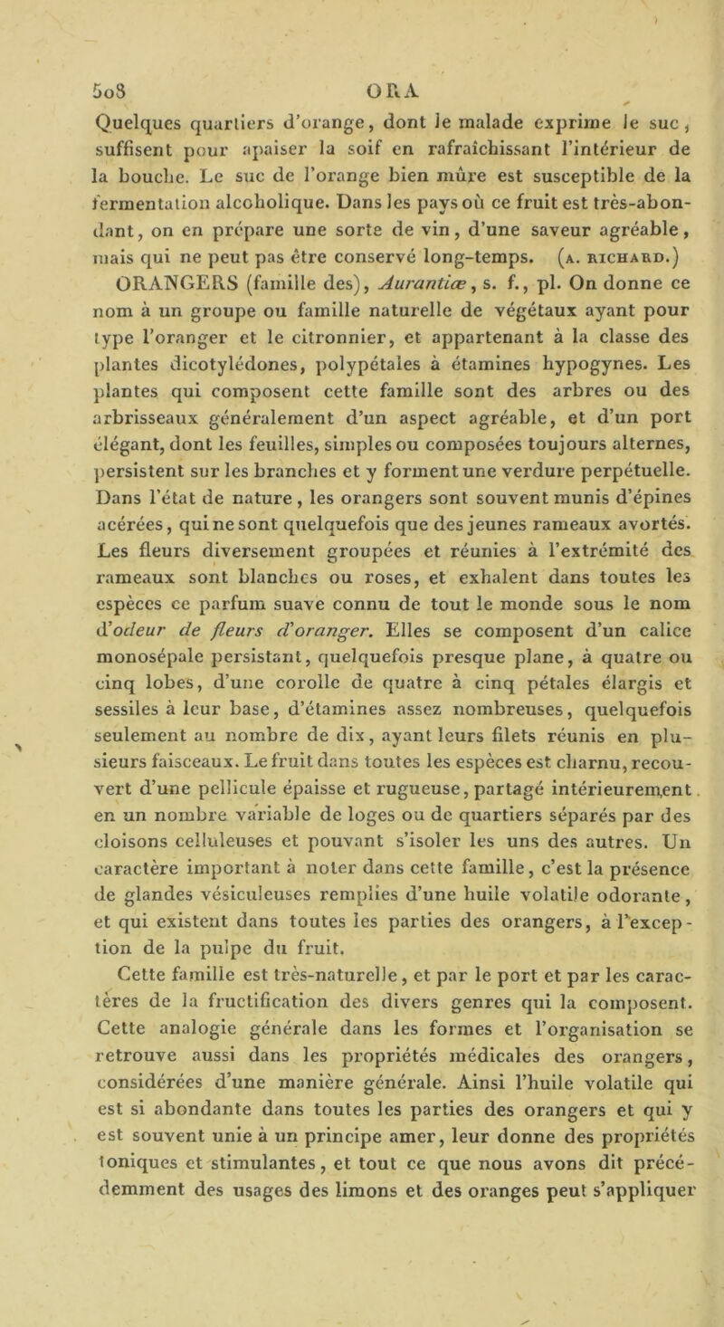 Quelques quartiers d’orange, dont le malade exprime le suc, suffisent pour apaiser la soif en rafraîchissant l’intérieur de la bouche. Le suc de l’orange bien mûre est susceptible de la fermentation alcobolique. Dans les pays où ce fruit est très-abon- dant, on en prépare une sorte de vin, d’une saveur agréable, mais qui ne peut pas être conservé long-temps, (a. richard.) ORANGERS (famille des), Aurantiæ, s. f., pl. On donne ce nom à un groupe ou famille naturelle de végétaux ayant pour type l’oranger et le citronnier, et appartenant à la classe des plantes dicotylédones, polypétales à étamines bypogynes. Les plantes qui composent cette famille sont des arbres ou des arbrisseaux généralement d’un aspect agréable, et d’un port élégant, dont les feuilles, simples ou composées toujours alternes, })ersistent sur les branches et y forment une verdure perpétuelle. Dans l’état de nature , les orangers sont souvent munis d’épines acérées, qui ne sont quelquefois que des jeunes rameaux avortés. Les fleurs diversement groupées et réunies à l’extrémité des l’ameaux sont blanches ou roses, et exhalent dans toutes les espèces ce parfum suave connu de tout le monde sous le nom Cüodeur de fleurs d'oranger. Elles se composent d’un calice monosépale persistant, quelquefois presque plane, à quatre ou cinq lobes, d’une corolle de quatre à cinq pétales élargis et sessiles à leur base, d’étamines assez nombreuses, quelquefois seulement au nombre de dix, ayant leurs filets réunis en plu- sieurs faisceaux. Le fruit dans toutes les espèces est charnu, recou- vert d’une pellicule épaisse et rugueuse, partagé intérieurem,ent, en un nombre variable de loges ou de quartiers séparés par des cloisons celluleuses et pouvant s’isoler les uns des autres. Un caractère important à noter dans cette famille, c’est la présence de glandes vésiculeuses rempiles d’une huile volatile odorante, et qui existent dans toutes les parties des orangers, àTexcep- tlon de la pulpe du fruit. Celte famille est très-naturelle, et par le port et par les carac- tères de la fructification des divers genres qui la composent. Cette analogie générale dans les formes et l’organisation se retrouve aussi dans les propriétés médicales des orangers, considérées d’une manière générale. Ainsi l’huile volatile qui est si abondante dans toutes les parties des orangers et qui y est souvent unie à un principe amer, leur donne des propriétés Ioniques et stimulantes, et tout ce que nous avons dit précé- demment des usages des limons et des oranges peut s’appliquer