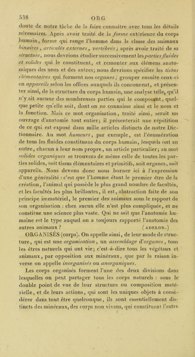 doute de notre tâclîc de la faire connaître avec tous les détails nécessaires. Après avoir traité de la forme extérieure du corps liuinain, forme qui range l’homme dans la classe des animaux hinaires, articulés externes, vertébrés ; après avoir traité de sa structure, nous devrions étudier successivement les, parties fluides et solides qui le constituent, et remonter aux élémens anato- miques des unes et des autres; nous devrions sj)écifier les tisius élémentaires qui forment nos organes grouper ensuite ceux-ci en appareils selon les offices auxquels ils concourent, et présen- ter ainsi, de la structure du corps humain, une analyse telle^ qu’il n y ait aucune des nombreuses parties qui le composant, quel- que petite qu’elle soit, dont on ne connaisse ainsi et le nom et la fonction. Mais ce mot organisation, traité ainsi, .serait un ouvrage d’anatomie tout entier; il présenterait une répétition de ce qui est exposé dans mille articles distincts de notre Dic- tionnaire. Au mot humeurs, par exemple, est l’énurnérafion de tous les fluides constituans du corps humain, lesquels ont en outre, chacun à leur nom propre , un article particulier; au mot solides organiques se trouvera de même celle de toutes les par- ties solides, .soit tissus élémentaires et primitifs, soit organes, soit appareils., Nous devons donc nous borner ici à l’expression d’une généralité : c’est que l’homme étant le premier être de la création, l’animal qxii possède le plus grand nombre de facultés, et les facultés les plus brillantes, il est, abstraction faite de son princij)e immatériel, le premier des animaux sous le rapport de son organisation : chez aucun elle n’est plus compliquée, et ne constitue une science plus vaste. Qui ne sait que l’anatomie hu- maine est le type auquel on a toujours rapporté l’anatomie des autres animaux ? ( adelon. ) ORGANISÉS (corps). On appelle ainsi, de leur mode de struc- ture , qui est une organisation, un assemblage à'organes , tous les êtres naturels qui ont vie; c’est-à-dire tous les végétaux et animaux, par opposition aux minéraux, que par la raison in- verse on appelle inorganisés ou anorganiques. Les corps organisés forment l’une des deux divisions dans lesquelles on peut partager tous les corps naturels : sous le double point de vue de leur structure ou composition maté- rielle, et de leurs actions, qui sont les uniques objets à consi- dérer dans tout être quelconque, ils sont essentiellement dis- tincts des minéraux, des corps non vivans, qui constituent l’autre