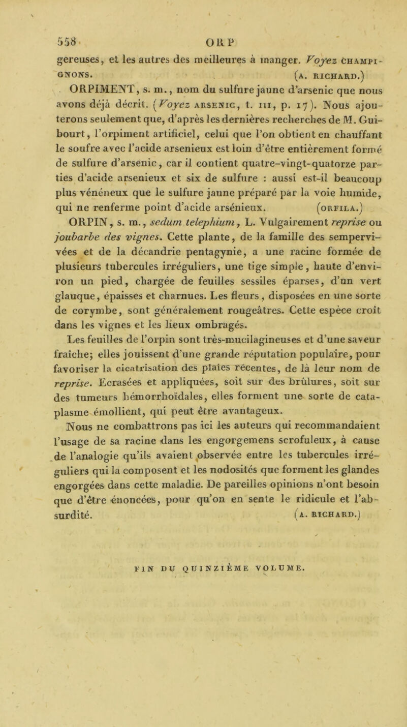 gereuses, et les autres des mcilleui'es à manger. Voyez Champi- 'GNONS. (a. richard.) ORPIMENT, s. m., nom du sulfure jaune d’arsenic que nous avons déjà décrit. [Voyez arsenic, t. iii, p. 17). Nous ajou- terons seulement que, d’après les dernières recherches de M. Gui- bourt, l’orpiment artificiel, celui que l’on obtient en chauffant le soufre avec l’acide arsenieux est loin d’être entièrement formé de sulfure d’arsenic, car il contient quatre-vingt-quatorze par- ties d’acide arsenieux et six de sulfure : aussi est-il beaucoup plus vénéneux que le sulfure jaune préparé par la voie humide, qui ne renferme point d’acide arsénieux. (orfila.) ORPIN, s. m., sedurn telephium, L. Vulgairement reprise ou joubarbe des vignes. Cette plante, de la famille des sempervi- vées et de la décandrie pentagynie, a une racine formée de plusieurs tubercules irréguliers, une tige simple, haute d’envi- ron un pied, chargée de feuilles sessiles éparses, d’un vert glauque, épaisses et charnues. Les fleurs , disposées en une sorte de corymbe, sont généralement rougeâtres. Cette espèce croît dans les vignes et les lieux ombragés. Les feuilles de l’orpin sont très-mucilagineuses et d’une saveur fraîche; elles jouissent d’une grande réputation populaire, pour favoriser la cic.'itrisation des plaies récentes, de là leur nom de reprise. Ecrasées et appliquées, soit sur des brûlures, soit sur des tumeurs hémorrhoïdales, elles forment une sorte de cata- plasme émollient, qui peut être avantageux. Nous ne combattrons pas ici les auteurs qui recommandaient l’usage de sa racine dans les engorgemens scrofuleux, à cause de l’analogie qu’ils avaient ^observée entre les tubercules irré- guliers qui la composent et les nodosités que forment les glandes engorgées dans cette maladie. De pareilles opinions n’ont besoin que d’être énoncées, pour qu’on en sente le ridicule et l’ab- surdité. (A- KICHARD.j FIN DU QUINZIÈME VOLUME.