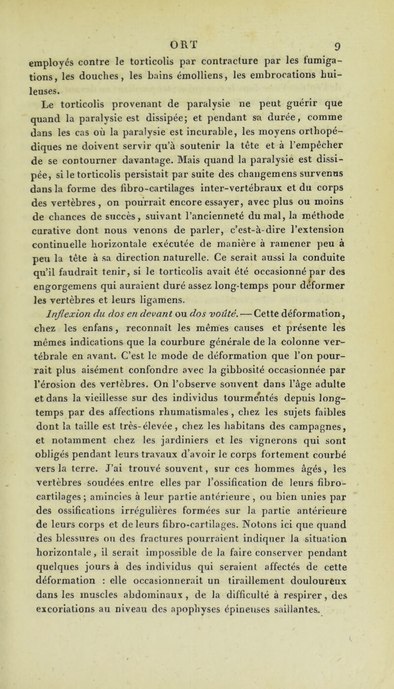 employés contre le torticolis par contracture par les fumiga- tions, les douches, les bains émolliens, les embrocations hui- leuses. Le torticolis provenant de paralysie ne peut guérir que quand la paralysie est dissipée; et pendant sti durée, comme dans les cas où la paralysie est Incurable, les moyens orthopé- diques ne doivent servir qu’à soutenir la tête et à l’empêcher de se contourner davantage. Mais quand la paralysie est dissi- pée, si le torticolis persistait par suite des changeraens survenus dans la forme des fibro-cartilages inter-vertébraux et du corps des vertèbres, on pourrait encore essayer, avec plus ou moins de chances de succès, suivant l’ancienneté du mal, la méthode curative dont nous venons de parler, c’est-à-dire l’extension continuelle horizontale exécutée de manière à ramener peu à peu la tête à sa direction naturelle. Ce serait aussi la conduite qu’il faudrait tenir, si le torticolis avait été occasionné par des engorgemens qui auraient duré assez long-temps pour déformer les vertèbres et leurs ligamens. Inflexion du dos en devant ou dos voûté. — Cette déformation, chez les enfans, reconnaît les mêmes causes et présente les mêmes indications que la courbure générale de la colonne ver- tébrale en avant. C’est le mode de déformation que l’on pour- rait plus aisément confondre avec la gibbosité occasionnée par l’érosion des vertèbres. On l’observe souvent dans l’âge adulte et dans la vieillesse sur des individus tourmentés depuis long- temps par des affections rhumatismales, chez les sujets faibles dont la taille est très-élevée, chez les habitans des campagnes, et notamment chez les jardiniers et les vignerons qui sont obligés pendant leurs travaux d’avoir le corps fortement courbé vers la terre. J’ai trouvé souvent, sur ces hommes âgés, les vertèbres soudées entre elles par l’ossification de leurs fibro- cartilages ; amincies à leur partie antérieure , ou bien unies par des ossifications irrégulières formées sur la partie antérieure de leurs corps et de leurs fibro-cartilages. Notons ici que quand des blessures on des fractures pourraient indiquer la situation horizontale, il serait impossible de la faire conserver pendant quelques jours à des individus qui seraient affectés de cette déformation : elle occasionnerait un tiraillement douloureux dans les muscles abdominaux , de la difficulté à respirer, des excoriations au niveau des apophyses épineuses saillantes.