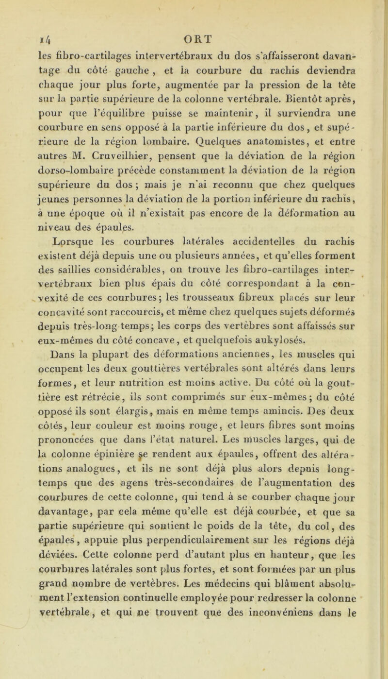 I/, ORT les fibro-cartilages intervertébraux du dos s’affaisseront davan- tage du côté gauche , et la courbure du rachis deviendra chaque jour plus forte, augmentée par la pression de la tête sur la partie supérieure de la colonne vertébrale. Bientôt après, pour que l’équilibre puisse se maintenir, il surviendra une courbure en sens opposé à la partie inférieure du dos, et supé- rieure de la région lombaire. Quelques anatomistes, et entre autres M. Cruveilhier, pensent que la déviation de la région dorso-lombaire précède constamment la déviation de la région supérieure du dos ; mais je n'ai reconnu que chez quelques jeunes personnes la déviation de la portion inférieure du rachis, à une époque où il n’existait pas encore de la déformation au niveau des épaules. Lorsque les courbures latérales accidentelles du rachis existent déjà depuis une ou plusieurs années, et qu’elles forment des saillies considérables, on trouve les fibro-carlilages inter- vertébraux bien plus épais du côté correspondant à la con- vexité de ces courbures; les trousseaux fibreux placés sur leur concavité sont raccourcis, et même chez quelques sujets déformés depuis très-long temps; les corps des vertèbres sont affaissés sur eux-mêmes du côté concave, et quelquefois aukylosés. Dans la plupart des déformations anciennes, les muscles qui occupent les deux gouttières vertébrales sont altérés dans leurs formes, et leur nutrition est moins active. Du côté où la gout- tière est rétrécie, ils sont comprimés sur eux-mêmes; du côté opposé ils sont élargis, mais en même temps amincis. Des deux côtés, leur couleur est moins rouge, et leurs fibres sont moins prononcées que dans l’état naturel. Les muscles larges, qui de la colonne épinière ^ rendent aux épaules, offrent des altéra- tions analogues, et ils ne sont déjà plus alors depuis long- temps que des agens très-secondaires de l’augmentation des courbures de cette colonne, qui tend à se courber chaque jour davantage, par cela même qu’elle est déjà courbée, et que sa partie supérieure qui soutient le poids de la tête, du col, des épaules, appuie plus perpendiculairement sur les régions déjà déviées. Celte colonne perd d’autant plus en hauteur, que les courbures latérales sont plus fortes, et sont formées par un plus grand nombre de vertèbres. Les médecins qui blâment absolu- ment l’extension continuelle employée pour redresser la colonne vertébrale, et qui ne trouvent que des inconvéniens dans le