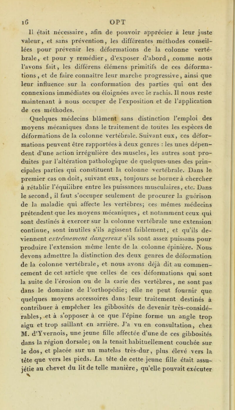 iG OPT Il était nécessaire, afin de pouvoir apprécier à leur juste valeur, et sans prévention, les différentes méthodes conseil- lées pour prévenir les déformations de la colonne verté- brale, et pour y remédier, d’exposer d’abord, comme nous l’avons fait, les différens élémens primitifs de ces déforma- tions , et de faire connaître leur marche progressive, ainsi que leur influence sur la conformation des parties qui ont des connexions immédiates ou éloignées avec le rachis. Il nous reste maintenant à nous occuper de l’exposition et de l’application de ces méthodes. Quelques médecins blâment sans distinction l’emploi des moyens mécaniques dans le traitement de toutes les espèces de déformations de la colonne vertébrale. Suivant eux, ces défor- mations peuvent être rapportées à deux genres : les unes dépen- dent d’une action Irrégulière des muscles, les autres sont pro- duites par l’altération pathologique de quelques-unes des prin- cipales parties qui constituent la colonne vertébrale. Dans le premier cas on doit, suivant eux, toujours se borner à chercher à rétablir l’équilibre entre les puissances musculaires, etc. Dans le second, il faut s’occuper seulement de procurer la guérison de la maladie qui affecte les vertèbres; ces mêmes médecins prétendent que les moyens mécaniques, et notamment ceux qui sont destinés à exercer sur la colonne vertébrale une extension continue, sont inutiles s’ils agissent faiblement, et qu’ils de- viennent extrêmement dangereux s’ils sont assez puissans pour produire l’extension même lente de la colonne épinière. Nous devons admettre la distinction des deux genres de déformation de la colonne vertébrale, et nous avons déjà dit au commen- cement de cet article que celles de ces déformations qui sont la suite de l’érosion ou de la carie des vertèbres, ne sont pas dans le domaine de l’orthopédie; elle ne peut fournir que quelques moyens accessoires dans leur traitement destinés à contribuer à empêcher les gibbosités de devenir très-considé- rables,.et à s’opposer à ce que l’épine forme un angle trop aigu et trop saillant en arrière. J’a vu en consultation, chez M. d’Yvernols, une jeune fille affectée d’une de ces gibbosités dans la région dorsale; on la tenait habituellement couchée sur le dos, et placée sur un matelas très-dur, plus élevé vers la tête que vers les pieds. La tête de cette jeune fille était assu- jétie au chevet du lit de telle manière, qu’elle pouvait exécuter