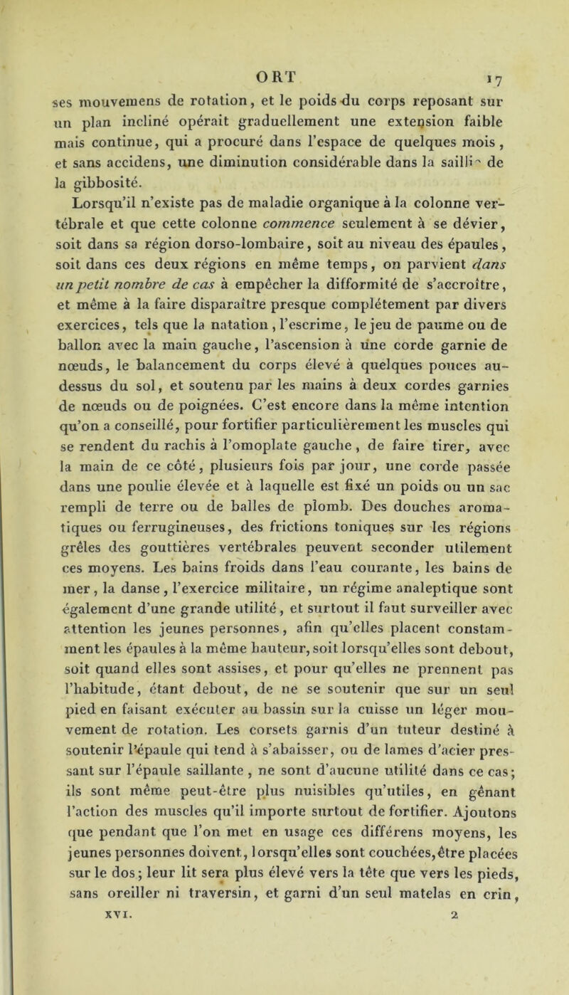 «es mouvemens de rotation, et le poids du corps reposant sur un plan incliné opérait graduellement une extension faible mais continue, qui a procuré dans l’espace de quelques mois, et sans accidens, une diminution considérable dans la sailli^ de la gibbosité. Lorsqu’il n’existe pas de maladie organique à la colonne ver- tébrale et que cette colonne commence seulement à se dévier, soit dans sa région dorso-lombaire, soit au niveau des épaules , soit dans ces deux régions en même temps, on parvient dans un petit nombre de cas à empêcher la difformité de s’accroître, et même à la faire disparaître presque complètement par divers exercices, tels que la natation , l’escrime, le jeu de paume ou de ballon avec la main gauche, l’ascension à une corde garnie de noeuds, le balancement du corps élevé à quelques pouces au- dessus du sol, et soutenu par les mains à deux cordes garnies de nœuds ou de poignées. C’est encore dans la même intention qu’on a conseillé, pour fortifier particulièrement les muscles qui se rendent du rachis à l’omoplate gauche, de faire tirer, avec la main de ce côté, plusieurs fois par jour, une corde passée dans une poulie élevée et à laquelle est fixé un poids ou un sac rempli de tei're ou de balles de plomb. Des douches aroma- tiques ou ferrugineuses, des frictions toniques sur les réglons grêles des gouttières vertébrales peuvent seconder utilement ces moyens. Les bains froids dans l’eau courante, les bains de mer , la danse , l’exercice militaire, un régime analeptique sont également d’une grande utilité, et surtout il faut surveiller avec attention les jeunes personnes, afin qu’elles placent constam- ment les épaules à la même hauteur, soit lorsqu’elles sont debout, soit quand elles sont assises, et pour qu’elles ne prennent pas l’habitude, étant debout, de ne se soutenir que sur un seul pied en faisant exécuter au bassin sur la cuisse un léger mou- vement de rotation. Les corsets garnis d’un tuteur destiné à soutenir l’épaule qui tend à s’abaisser, ou de lames d’acier pres- sant sur l’épaule saillante , ne sont d’aucune utilité dans ce cas; ils sont même peut-être phis nuisibles qu’utiles, en gênant l’action des muscles qu’il importe surtout de fortifier. Ajoutons fjue pendant que l’on met en usage ces différens moyens, les jeunes personnes doivent, lorsqu’elles sont couchées,être placées sur le dos; leur lit sera plus élevé vers la tête que vers les pieds, sans oreiller ni traversin, et garni d’un seul matelas en crin. XVI. 2