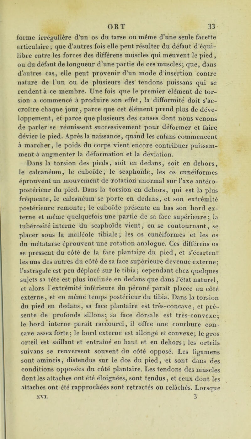 forme irrégulière d’un os du tarse ou même d’une seule facette articulaire; que d’autres fois elle peut résulter du défaut d’équi- libre entre les forces des différens muscles qui meuvent le pied, ou du défaut de longueur d’une partie de ces muscles; que, dans d’autres cas, elle peut provenir d’un mode d’insertion contre nature de l’un ou de plusieurs des tendons puissans qui se rendent à ce membre. Une fois que le premier élément de tor- sion a commencé à produire son effet, la difformité doit s’ac- croître chaque jour, parce que cet élément prend plus de déve- loppement, et parce que plusieurs des causes dont nous venons de parler se réunissent successivement pour déformer et faire dévier le pied. Après la naissance, quand les enfans commencent à marcher, le poids du corps vient encore contribuer puissam- ment à augmenter la déformation et la déviation. Dans la torsion des pieds, soit en dedans, soit en dehors, le calcanéum, le cuboïde, le scaphoïde, les os cunéiformes éprouvent un mouvement de rotation anormal sur l’axe antéro- postérieur du pied. Dans la torsion en dehors, qui est la plus fréquente, le calcanéum se porte en dedans, et son extrémité postérieure remonte; le cuboïde présente en bas son bord ex- terne et même quelquefois une partie de sa face supérieure ; la tubérosité interne du scaphoïde vient, en se contournant, se placer sous la malléole tibiale ; les os cunéiformes et les os du métatarse éprouvent une rotation analogue. Ces différens os se pressent du côté de la face plantaire du pied, et s’écartent les uns des autres du côté de sa face supérieure devenue externe; l’astragale est peu déplacé sur lé tibia; cependant chez quelques sujets sa tête est plus inclinée en dedans que dans l’état naturel, et alors l’extrémité inférieure du péroné paraît placée au côté externe, et en même temps postérieur du tibia. Dans la torsion du pied en dedans, sa face plantaire est très-concave, et pré- sente de profonds sillons; sa face dorsale est très-convexe; le bord interne paraît raccourci, il offre une coui’bure con- cave assez forte; le bord externe est allongé et eonvexe; le gros orteil est saillant et entraîné en liant et en dehors; les orteils suivans se renversent souvent du côté opposé. Les ligamens sont amincis, distendus sur le dos du pied, et sont dans des conditions opposées du côté plantaire. Les tendons des muscles dont les attaches ont été éloignées, sont tendus, et ceux dont les attaches ont été rapprochées sont rétractés ou relâchés. Lorsque XVI. 3