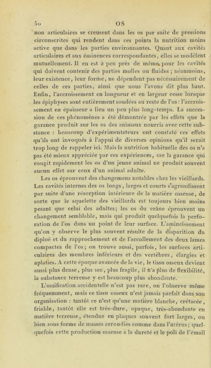 non articulaires se creusent dans les os par suite de pressions circonscrites qui rendent dans ces points la nutrition moins active que dans les parties environnantes. Quant aux cavités articulaires et aux éminences correspondantes, elles se modèlent mutuellement. Il en est à peu près de même» pour les cavités qui doivent contenir des parties molles ou fluides ; néanmoins, leur existence, leur forme, ne dépendent pas nécessairement de celles de ces parties, ainsi que nous l’avons dit plus haut. Enfin, l’accroissement en longueur et en largeur cesse lorsque les épiphyses sont entièrement soudées au reste de l’os: l’accrois- sement en épaisseur a lieu un peu plus long-temps. La succes- sion de ces phénomènes a été démontrée par les effets que la garance produit sur les os des animaux nourris avec cette sub- stance : beaucoup d’expérimentateurs ont constaté ccs effets qu’ils ont invoqués à l’appui de diverses opinions qu’il serait trop long de rappeler ici; Mais la nutrition habituelle des os n’a pas été mieux appréciée par ces expériences, car la garance qui rougit rapidement les os d’un jeune animal ne produit souvent aucun effet sur ceux d’un animal adulte. Les os éprouvent des changemens notables chez les vieillards. Les cavités internes des os longs , larges et courts s’agrandissent par suite d’une résorption intériexire de la matière osseuse, de sorte que le squelette des vieillards est toujours bien moins pesant que celui des adultes; les os du crâne éprouvent un changement semblable, mais qui produit quelquefois la perfo- ration de l’os dans un point de leur surface. L’amincissement qu’on y observe le plus souvent résulte de la disparition du diploë et du rapprochement et de l’accollement des deux lames compactes de l’os; on trouve aussi, parfois, les surfaces arti- culaires des membres inférieurs et des vertèbres , élargies et aplaties. A cette époque avancée de la vie, le tissu osseux devient aussi plus dense, plus sec, plus fragile, il ft’a |5lus de flexibilité, la substance terreuse y est beaucoup plus abondante. L’ossification accidentelle n’est pas rare, on l’observe même fréquemment, mais ce tissu osseux n’est jamais parfait dans son organisation : tantôt ce n’est qu’une matière blanche, crétacée , friable, tantôt elle est très-dure, opaque, très-abondante en matière terreuse, étendue en plaques souvent fort larges, ou bien sous forme de masses arrondies comme dans l’utérus ; quel- quefois cette production osseuse a la dureté et le poli de l’émail