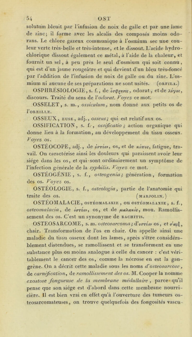 solutuiii bleuit par l’infusion de noix de galle et par une lame de zinc; il forme avec les alcalis des composés moins odo- rans. Le chlore gazeux communique à l’osmium sec une cou- leur verte très-belle et très-intense, et le dissout. L’acide hydro- chlorique dissout également ce métal, à l’aide de la chaleur, et fournit un sel, à peu près le seul d’osmium qui soit connu, qui est d’un jaune rougeâtre et qui devient d’un bleu très-foncé par l’addition de l’infusion de noix de galle ou du zinc. L’os- mium ni aucune de ses préparations ne sont usités. (orfii.a.) OSPHRÉSIOLOGIE, s. f., de odorat, et de discours. Traité du sens de Yodorat. Voyez ce mot. OSSELET, s. m., ossiculum, nom donné aux petits os de l’OREILLK. OSSEUX, EUSE, adj., osseus; qui est relatif aux os. OSSIFICATION, s. f.-, ossijîcatio ; actiou organique qui donne lieu à la formation, au développement du tissu osseux. Voyez os. OSTÉOCOPE, adj., de o’o-tÎo*, os, et de KÔyroç, fatigue, tra- vail. On caractérise ainsi les douleurs qui paraissent avoir leur siège dans les os, et qui-sont ordinairement un symptôme de l’infection générale de la syphilis. Voyez ce mot. OSTÉOGÉNIE, s. f., osteopenia; génération, formation des os. Voyez os. OSTÉOLOGIE, s. f., osteologia, partie de l’anatomie qui traite des os. (marjolin.) OSTÉOMALACIE, ostéomalakie , ou ostéomalaxie , s. f., osteomalacia, de ÔTTtov, os, et de /uu^ukos, mou. Ramollis- sement des os. C’est un synonyme de rachitis. OSTEOSARCOME, s.m. osteosarcoma; d’oTréov os, et <reep^^ chair. Transformation de l’os en chair. On appelle ainsi une maladie du tissu osseux dont les lames, après s’être considéra- blement distendues, se ramollissent et se transforment en une substance plus ou moins analogue à celle du cancer : c’est véri- tablement le cancer des os, comme la nécrose en est la gan- grène. On a décrit cette maladie sous les noms d'osteosarcose y de carnification y de ramollissement des os. DI. Cooper la nomme exostose fongueuse de la membrane médullaire , parce-qu’il pense que son siège est d’abord dans cette membrane nourri- cière. Il est bien vrai en effet qu’à l’ouverture des tumeurs os- teosarcomateuses, on trouve quelquefois des fongosités vascu-