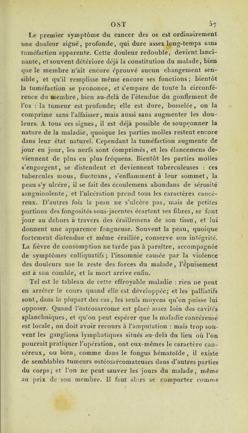 O ST ^7 ï.e premier syniptônie du cancer des os est ordinairement une douleur aiguë, profonde, qui dure assez long-temps sans tuméfaction apparente. Cette douleur redouble, devient lanci- nante, et souvent détériore déjà la constitution du malade, bien que le membre n’ait encore éprouvé aucun changement sen- sible, et qu’il remplisse même encore ses fonctions; bientôt la tuméfaction se prononce, et s’empare de toute la circonfé- rence du membre, bien au-delà de l’étendue du gonflement de l’os : la tumeur est profonde; elle est dure, bosselée, on la comprime sans l’affaisser, mais aussi sans augmenter les dou- leurs. A tous ces signes, il est déjà possible de soupçonner la nature de la maladie, quoique les parties molles restent encore dans leur état naturel. Cependant la tuméfaction augmente de jour en jour, les nerfs sont comprimés, et les élancemens de- viennent de plus en plus fréquens. Bientôt les parties molles s’engorgent, se distendent et deviennent tuberculeuses ; ces tubercules mous, fluctuans, s’enflamment à leur sommet, la peau s’y ulcère, il se fait des écoulemens abondans de sérosité sanguinolente, et l’ulcération prend tous les caractères cancé- reux. D’autres fois la peau ne s’ulcère pas, mais de petites portions des fongosités sous-jacentes écartent ses fibres, se font jour au dehors à travers des éraillemens de son tissu, et lui donnent une apparence fongueuse. Souvent la peau, quoique fortement distendue et même éraillée, conserve son intégrité. La fièvre de consomption ne farde pas à paraître, accompagnée de symptômes colliquatifs ; l’insomnie causée par la violence des douleurs use le reste des forces du malade, l’épuisement est à son comble, et la mort arrive enfin. Tel est le tableau de cette effroyable maladie : rien ne peut en arrêter le cours quand elle est développée; et les palliatifs sont, dans la plupart des cas, les seuls moyens qu’on puisse lui opposer. Quand l’ostéosarcome est placé assez loin des cavités splanchniques, et qu’on peut espérer que la maladie cancéreuse est locale, on doit avoir recours à l’amputation : mais trop sou- vent les ganglions lymphaticpies situés au-delà du Heu où l’on pourrait pratiquer l’opération, ont eux-mêmes le caractère can- céreux, ou bien, comme dans le fongus héraatoïde, il existe de semblables tumeurs ostéosarcomateuscs dans d’autres parties du corps; et l’on ne peut sauver les jours du malade, même au prix de son membre. Il faut alors se comporter comme