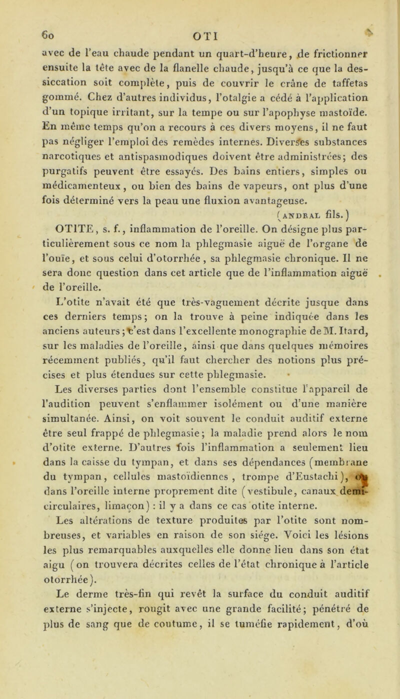 avec de l’eau chaude pendant un quart-d’heure, de frictionner ensuite la tète avec de la flanelle chaude, jusqu’à ce que la des- siccation soit complète, puis de couvrir le crâne de taffetas gommé. Chez d’autres individus, l’otalgie a cédé à l’application d’un topique irritant, sur la tempe ou sur l’apophyse mastoïde. En même temps qu’on a recours à ces divers moyens, il ne faut pas négliger l’emploi des remèdes internes. Diver^s substances narcotiques et antispasmodiques doivent être administrées; des purgatifs peuvent être essayés. Des bains entiers, simples ou médicamenteux, ou bien des bains de vapeurs, ont plus d’une fois déterminé vers la peau une fluxion avantageuse. (andkal fils.) OTITE, s. f., inflammation de l’oreille. On désigne plus par- ticulièrement sous ce nom la phlegmasie aiguë de l’organe de l’ouïe, et sous celui d’olorrhée, sa phlegmasie chronique. Il ne sera donc question dans cet article que de l’inflammation aiguë • de l’oreille. L’otite n’avait été que très-vaguement décrite jusque dans ces derniers temps ; on la trouve à peine indiquée dans les anciens auteurs ;T:’est dans l’excellente monographie de M. Itard, sur les maladies de l’oreille, ainsi que dans quelques mémoires récemment publiés, qu’il faut chercher des notions plus pré- cises et plus étendues sur cette phlegmasie. Les diverses parties dont l’ensemble constitue l’appareil de l’audition peuvent s’enflammer isolément ou d’une manière simultanée. Ainsi, on voit souvent le conduit auditif externe être seul frappé de phlegmasie; la maladie prend alors le nom d’otite externe. D’autres fols l’inflammation a seulement Heu dans la caisse du tympan, et dans ses dépendances (membrane du tympan, cellules mastoïdiennes, trompe d’Eustachi), dans l’oreille interne proprement dite (vestibule, canaux,demi- circulaires, limaçon) : il y a dans ce cas otite interne. Les altérations de texture produites par l’otite sont nom- breuses, et variables en raison de son siège. Voici les lésions les plus remarquables auxquelles elle donne lieu dans son état aigu ( on trouvera décrites celles de l’état chronique à l’article otorrhée). Le derme très-fin qui revêt la surface du conduit auditif externe s’injecte, rougit avec une grande facilité; pénétré de plus de sang que de coutume, il se tuméfie rapidement, d’où