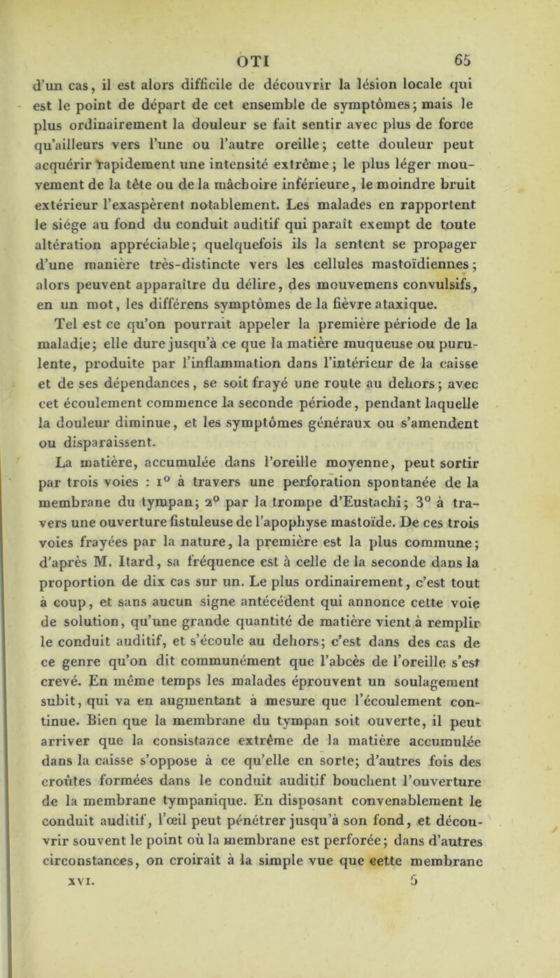 d’un cas, il est alors difficile de découvrir la lésion locale qui est le point de départ de cet ensemble de symptômes; mais le plus ordinairement la douleur se fait sentir avec plus de force qu’ailleurs vers l’une ou l’autre oreille; cette douleur peut acquérir Rapidement une intensité extrême ; le plus léger mou- vement de la tête ou de la mâchoire inférieure, le moindre bruit extérieur l’exaspèrent notablement. Les malades en rapportent le siège au fond du conduit auditif qui paraît exempt de toute altération appréciable; quelquefois ils la sentent se propager d’une manière très-distincte vers les cellules mastoïdiennes ; alors peuvent apparaître du délire, des mouvemens convulsifs, en un mot, les différens symptômes de la fièvre ataxique. Tel est ce qu’on pourrait appeler la première période de la maladie; elle dure jusqu’à ce que la matière muqueuse ou puru- lente, produite par l’inflammation dans l’intérieur de la caisse et de ses dépendances, se soit frayé une route au dehors ; avec cet écoulement commence la seconde période, pendant laquelle la douleur diminue, et les .symptômes généraux ou s’amendent ou disparaissent. La matière, accumulée dans l’oreille moyenne, peut sortir par trois voies : i® à travers une perforation spontanée de la membrane du tympan; a® par la trompe d’Eustachi; 3° à tra- vers une ouverture fistuleuse de l’apophyse mastoïde. De ces trois voies frayées par la nature, la première est la plus commune; d’après M. Itard, sa fréquence est à celle de la seconde dans la proportion de dix cas sur un. Le plus ordinairement, c’est tout à coup, et sans aucun signe antécédent qui annonce celte voie de solution, qu’une grande quantité de matière vient à remplir le conduit auditif, et s’écoule au dehors; c’est dans des cas de ce genre qu’on dit communément que l’abcès de l’oreille s’est crevé. En même temps les malades éprouvent un soulagement subit, qui va en augmentant à mesure que l’écoulement con- tinue. Bien que la membrane du tympan soit ouverte, il peut arriver que la consistance extrême de la matière accumulée dans la caisse s’oppose à ce qu’elle en sorte; d’autres fois des ermites formées dans le conduit auditif bouchent l’ouverture de la membrane tympanique. En disposant convenablement le conduit auditif, l’œil peut pénétrer jusqu’à son fond, et décou- vrir souvent le point où la membrane est perforée; dans d’autres circonstances, on croirait à la simple vue que cette membrane 5 XVI.