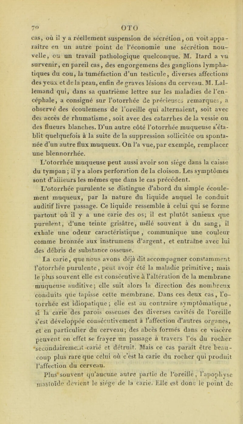 cas, où il y u réellement suspension de sécrétion, on voit appa- raître en un autre point de l’économie une sécrétion nou- velle, ou un travail pathologique quelconque. M. Itard a vu survenir, en pareil cas, des engorgernens des ganglions lympha- tiques du cou, la tuméfaction d’un testicule, diverses affections des yeux et de la peau, enfin de graves lésions du cerveau. M. Lal- lemand qui, dans sa quatrième lettre sur les maladies de l’en- céphale, a consigné sur l’otorrhée de prérieuses remarques, a observé des écoulemens de l’oreille qui alternaient, soit avec des accès de rhumatisme, soit avec des catarrhes de la vessie ou des flueurs blanches. D’un autre côté l’otorrhée muqueuse s’éta- blit quelquefois à la suite de la suppression sollicitée ou sponta- née d’un autre flux muqueux. On l’a vue, par exemple, remplacer une blennorrhée. L’otorrhée muqueuse peut aussi avoir son siège dans la caisse du tympan ; il y a alors perforation de la cloison. Les symptômes sont d’aiiieurs les mêmes que dans le cas précédent. L’otorrhée purulente se distingue d’abord du simple écoule- ment muqueux, par la nature du liquide auquel le conduit auditif livre passage. Ce liquide ressemble à celui qui se forme partout où il y a une carie des os; il est plutôt sanieux que purulent, d’une teinte grisâtre, mêlé souvent à du sang, il exhale une odeur caractéristique , communique une couleur comme bronzée aux instrumens d’argent, et entraîne avec lui des débris de substance osseuse. La carie, que nous avons déjà dit accompagner constamment l’otorrhée purulente, peut avoir été la maladie primitive; mais le plus souvent elle est consécutive à l’altération de la membrane muqueuse auditive; elle suit alors la direction des nombreux conduits que tapisse cette membrane. Dans ces deux cas, l’o- torrhée est idiopatlque ; elle est au contraire syroptômatique, si la carie des parois osseuses des diverses cavités de l’oreille s’est développée consécutivement à l’affection d’autres organes, et en particulier du cerveau; des abcès formés dans ce viscère peuvent en effet se frayer un passage à travers l’os du rocher ‘secondairemeiat-carié et détruit. Mais ce cas paraît être beau- coup plus rare que celui où c’est la carie du rocher qui produit l’affection du cerveau. Plus*souvent qu’aucune autre partie de l’oreille, l’apopbyse iiiastoïde devient le siège de la carie, Elle est donc le point de