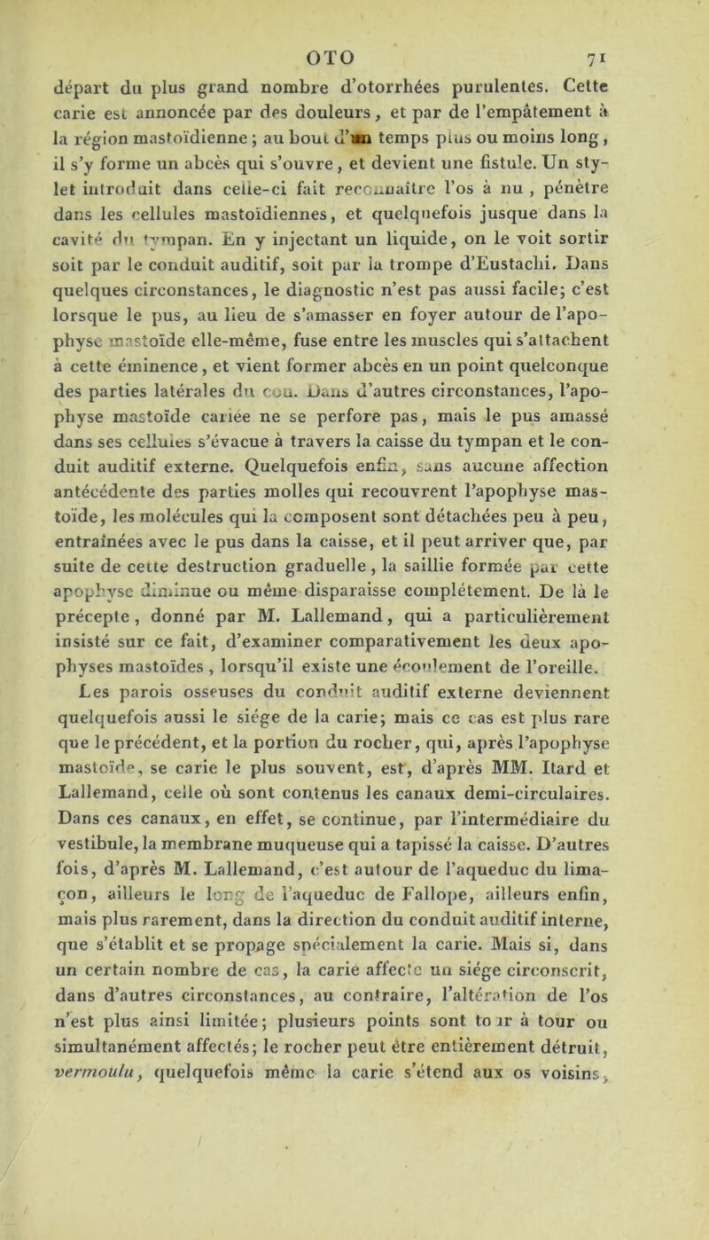 départ du plus grand nombre d’otorrhées purulentes. Celte carie est annoncée par des douleurs, et par de l’empâtement à la région mastoïdienne ; au bout d’wi temps plus ou moins long, il s’y forme un abcès qui s’ouvre, et devient une fistule. Un sty- let introduit dans celle-ci fait reconnaître l’os à nu , pénètre dans les cellules mastoïdiennes, et quelquefois jusque dans la cavité du tympan. En y injectant un liquide, on le voit sortir soit par le conduit auditif, soit par la trompe d’Eustacbi, Dans quelques circonstances, le diagnostic n’est pas aussi facile; c’est lorsque le pus, au lieu de s’amasser en foyer autour de l’apo- physe mastoïde elle-même, fuse entre les muscles qui s’attachent à cette éminence, et vient former abcès en un point quelconque des parties latérales dti cou. Dans d’autres circonstances, l’apo- physe mastoïde caiiee ne se perfore pas, mais le pus amassé dans ses cellules s’évacue à travers la caisse du tympan et le con- duit auditif externe. Quelquefois enfin, sans aucune affection antécédente des parties molles qui recouvrent l’apophyse mas- toide, les molécules qui la composent sont détachées peu à peu, entraînées avec le pus dans la caisse, et il peut arriver que, par suite de cette destruction graduelle, la saillie formée par cette apophyse dlniinue ou même disparaisse complètement. De là le précepte, donné par M. Lallemand, qui a particulièrement insisté sur ce fait, d’examiner comparativement les deux apo- physes mastoïdes , lorsqu’il existe une écoulement de l’oreille. Les parois osseuses du conduit auditif externe deviennent quelquefois aussi le siège de la carie; mais ce cas est plus rare que le précédent, et la portion du rocher, qui, après l’apophyse mastoïde, se carie le plus souvent, est, d’après MM. Itard et Lallemand, celle où sont contenus les canaux demi-circulaires. Dans ces canaux, en effet, se continue, par l’intermédiaire du vestibule, la membrane muqueuse qui a tapissé la caisse. D’autres fois, d’après M. Lallemand, c’est autour de l’aqueduc du lima- çon, ailleurs le long de l’aqueduc de Fallope, ailleurs enfin, mais plus rarement, dans la direction du conduit auditif interne, que s’établit et se propage spécialement la carie. Mais si, dans un certain nombre de cas, la carie affecte un siège circonscrit, dans d’autres circonstances, au contraire, l’altération de l’os n’est plus ainsi limitée; plusieurs points sont to ar à tour ou simultanément affectés; le rocher peut être entièrement détruit, vermoulu, quelquefois même la carie s’étend aux os voisins>