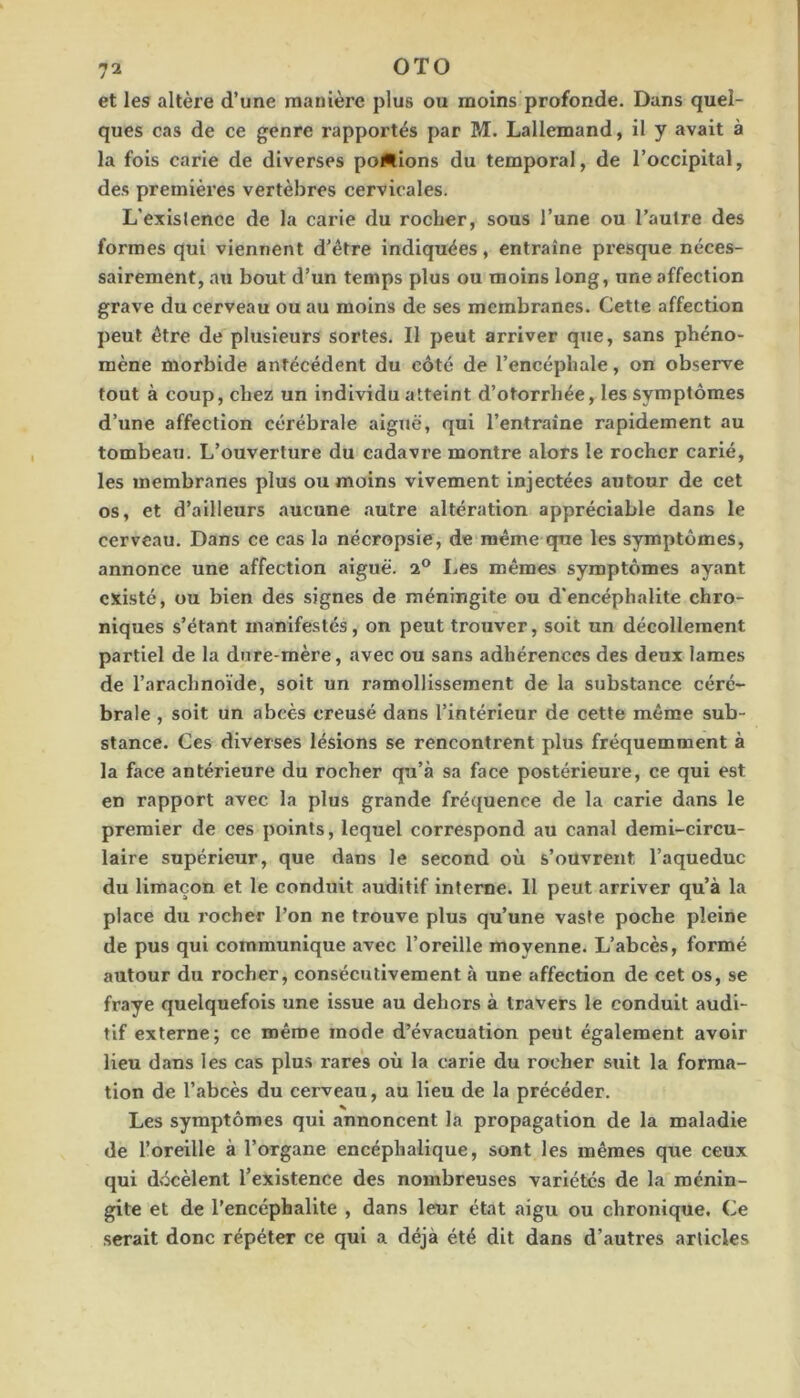 et les altère d’une manière plus ou moins profonde. Dans quel- ques cas de ce genre rapportés par PÆ. Lallemand, il y avait à la fois carie de diverses poêlions du temporal, de l’occipital, des premièi’es vertèbres cervicales. L’existence de la carie du rocher, sous l’une ou l’autre des formes qui viennent d’étre indiquées, entraîne presque néces- sairement, au bout d’un temps plus ou moins long, une affection grave du cerveau ou au moins de ses membranes. Cette affection peut être de plusieurs sortes. Il peut arriver que, sans phéno- mène morbide antécédent du côté de l’encéphale, on observe tout à coup, chez un individu atteint d’otorrhée, les symptômes d’une affection cérébrale aiguë, qui l’entraîne rapidement au tombeau. L’ouverture du cadavre montre alors le rocher carié, les membranes plus ou moins vivement injectées autour de cet os, et d’ailleurs aucune autre altération appréciable dans le cerveau. Dans ce cas la nécropsie, de même que les symptômes, annonce une affection aiguë. 2® Les mêmes symptômes ayant existé, ou bien des signes de méningite ou d’encéphalite chro- niques s’étant manifestés, on peut trouver, soit un décollement partiel de la dure-mère, avec ou sans adhérences des deux lames de l’arachnoïde, soit un ramollissement de la substance céré- brale , soit un abcès creusé dans l’intérieur de cette même sub- stance. Ces diverses lésions se rencontrent plus fréquemment à la face antérieure du rocher qu’à sa face postérieure, ce qui est en rapport avec la plus grande fréquence de la carie dans le premier de ces points, lequel correspond au canal demi-circu- laire supérieur, que dans le second où s’ouvrent l’aqueduc du limaçon et le conduit auditif interne. H peut arriver qu’à la place du rocher l’on ne trouve plus qu’une vaste poche pleine de pus qui communique avec l’oreille moyenne. L’abcès, formé autour du rocher, consécutivement à une affection de cet os, se fraye quelquefois une issue au dehors à travers le conduit audi- tif externe; ce même mode d’évacuation peut également avoir lieu dans les cas plus rares où la carie du rocher suit la forma- tion de l’abcès du cerveau, au lieu de la précéder. Les symptômes qui annoncent la propagation de la maladie de l’oreille à l’organe encéphalique, sont les mêmes que ceux qui décèlent l’existence des nombreuses variétés de la ménin- gite et de l’encéphalite , dans leur état aigu ou chronique. Ce serait donc répéter ce qui a déjà été dit dans d’autres articles