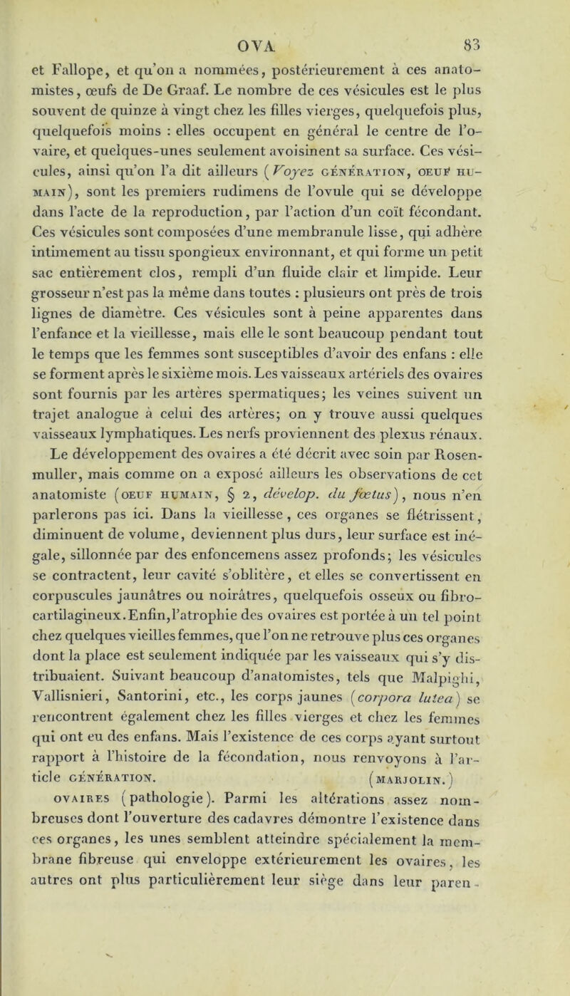 et Fallope, et qu’on a nommées, postérieurement à ces anato- mistes , œufs de De Graaf. Le nombre de ces vésicules est le plus souvent de quinze à vingt chez les fdles vierges, quelquefois plus, quelquefois moins : elles occupent en général le centre de l’o- vaire, et quelques-unes seulement avoisinent sa surface. Ces vési- cules, ainsi qu’on l’a dit ailleurs {^Vojez génération, oeuR hu- main), sont les premiers rudlmens de l’ovule qui se développe dans l’acte de la reproduction, par l’action d’un coït fécondant. Ces vésicules sont composées d’une membranule lisse, qui adhère intimement au tissu spongieux environnant, et qui forme un petit sac entièrement clos, rempli d’un fluide clair et limpide. Leur grosseur n’est pas la même dans toutes ; plusieurs ont près de trois lignes de diamètre. Ces vésicules sont à peine apparentes dans l’enfance et la vieillesse, mais elle le sont beaucoup pendant tout le temps que les femmes sont susceptibles d’avoir des enfans : elle se forment après le sixième mois. Les vaisseaux artériels des ovaires sont fournis par les artères spermatiques; les veines suivent un trajet analogue à celui des artères; on y trouve aussi quelques vaisseaux lymphatiques. Les nerfs proviennent des plexus rénaux. Le développement des ovaires a été décrit avec soin par Rosen- muller, mais comme on a exposé ailleurs les observations de cot anatomiste (oeuf humain, § 2, dévelop. du fœtus), nous n’en parlerons pas ici. Dans la vieillesse, ces organes se flétrissent, diminuent de volume, deviennent plus durs, leur surface est iné- gale, sillonnée par des enfoncemens assez profonds; les vésicules se contractent, leur cavité s’oblitère, et elles se convertissent en corpuscules jaunâtres ou noirâtres, quelquefois osseux ou fibro- cartilagineux.Enfin,l’atrophie des ovaires est portée à un tel point chez quelques vieilles femmes, que l’on ne retrouve plus ces organes dont la place est seulement indiquée par les vaisseaux qui s’y dis- tribuaient. Suivant beaucoup d’anatomistes, tels que Malpighi, Vallisnieri, Santorini, etc., les corps jaunes forpora lulea ) se rencontrent également chez les filles vierges et chez les femmes qui ont eu des enfans. Mais l’existence de ces corps ayant surtout rapport à l’histoire de la fécondation, nous renvoyons à l’ar- ticle GÉNÉRATION. (mARJOLIN.) OVAIRES (pathologie). Parmi les altérations assez nom- breuses dont l’ouverture des cadavres démontre l’existence dans ces organes, les unes semblent atteindre spécialement la mem- brane fibreuse qui enveloppe extérieurement les ovaires, les autres ont plus particulièrement leur siège dans leur pareil-