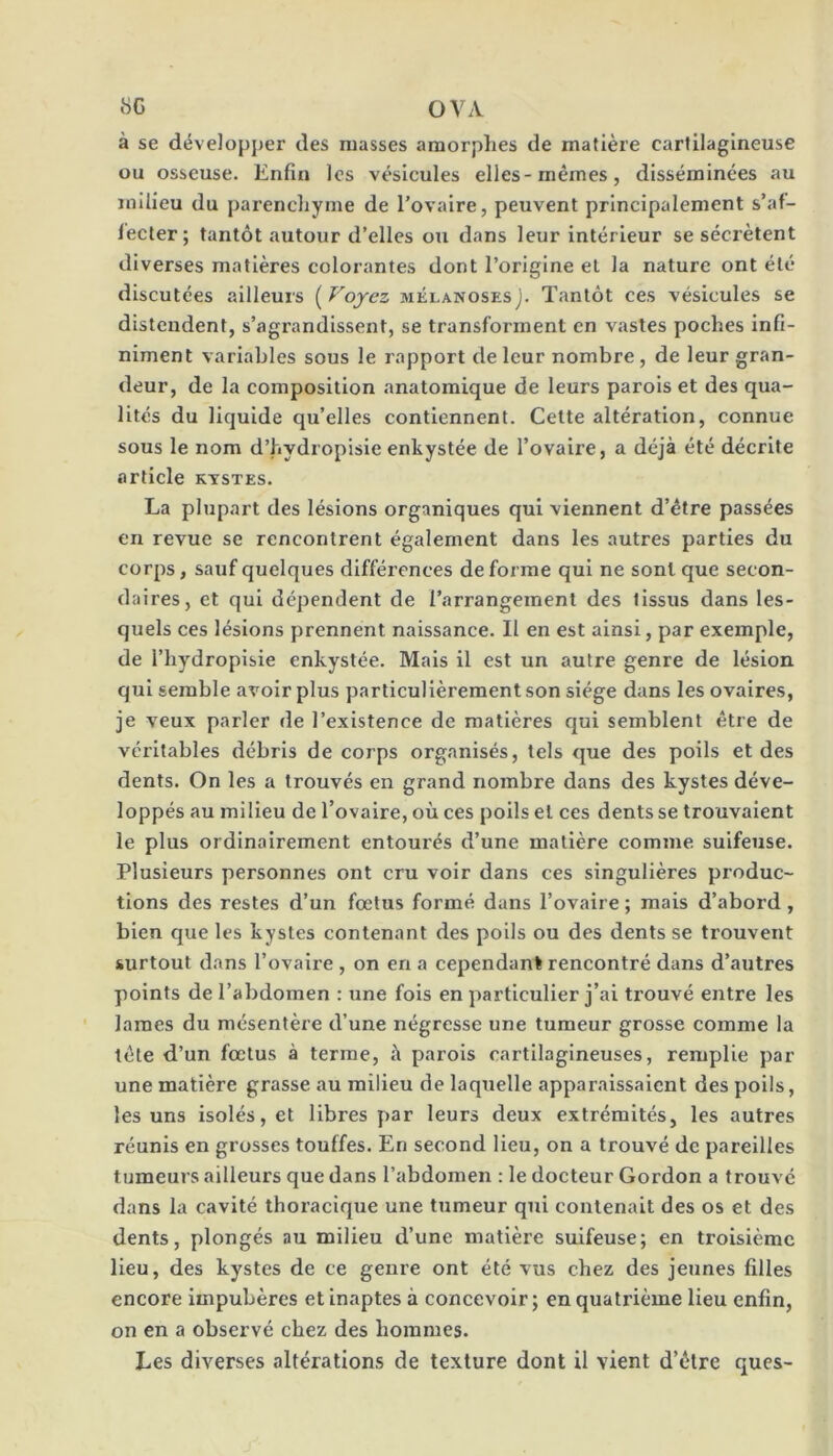 à se développer des masses amorphes de matière cartilagineuse ou osseuse. Enfin les vésicules elles-mêmes, disséminées au milieu du parenchyme de Tovaire, peuvent principalement s’af- lecter; tantôt autour d’elles ou dans leur intérieur se sécrètent diverses matières colorantes dont l’origine et la nature ont été discutées ailleurs ( Voyez mélanoses). Tantôt ces vésicules se distendent, s’agrandissent, se transforment en vastes poches infi- niment variables sous le rapport de leur nombre, de leur gran- deur, de la composition anatomique de leurs parois et des qua- lités du liquide qu’elles contiennent. Cette altération, connue sous le nom d’hydropisie enkystée de l’ovaire, a déjà été décrite article kystes. La plupart des lésions organiques qui viennent d’être passées en revue se rencontrent également dans les autres parties du corps, sauf quelques différences de forme qui ne sont que secon- daires, et qui dépendent de l’arrangement des tissus dans les- quels ces lésions prennent naissance. Il en est ainsi, par exemple, de l’hydropisie enkystée. Mais il est un autre genre de lésion qui semble avoir plus particulièrement son siège dans les ovaires, je veux parler de l’existence de matières qui semblent être de véritables débris de corps organisés, tels que des poils et des dents. On les a trouvés en grand nombre dans des kystes déve- loppés au milieu de l’ovaire, où ces poils et ces dents se trouvaient le plus ordinairement entourés d’une matière comme suifeuse. Plusieurs personnes ont cru voir dans ces singulières produc- tions des restes d’un foetus formé dans l’ovaire ; mais d’abord, bien que les kystes contenant des poils ou des dents se trouvent surtout dans l’ovaire , on en a cependant rencontré dans d’autres points de l’abdomen : une fols en particulier j’ai trouvé entre les lames du mésentère d’une négresse une tumeur grosse comme la tête d’un fœtus à terme, à parois cartilagineuses, remplie par une matière grasse au milieu de laquelle apparaissaient des poils, les uns isolés, et libres par leurs deux extrémités, les autres réunis en grosses touffes. En second lieu, on a trouvé de pareilles tumeurs ailleurs que dans l’abdomen : le docteur Gordon a trouve dans la cavité thoracique une tumeur qui contenait des os et des dents, plongés au milieu d’une matière suifeuse; en troisième lieu, des kystes de ce genre ont été vus chez des jeunes filles encore impubères et inaptes à concevoir ; en quatrième lieu enfin, on en a observé chez des hommes. Les diverses altérations de texture dont il vient d’être ques-