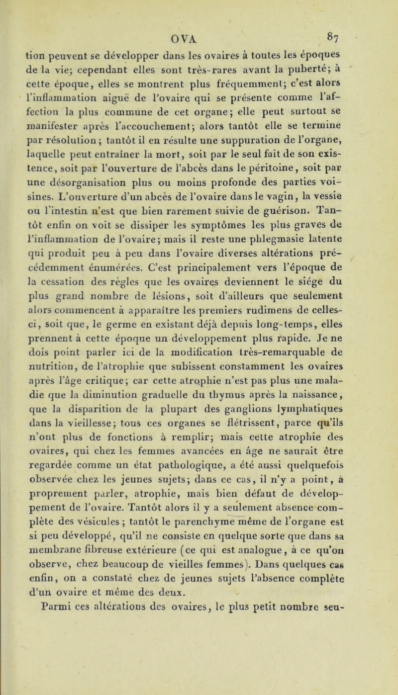 tion peuvent se développer dans les ovaires à toutes les époques de la vie; cependant elles sont très-rares avant la puberté; à cette époque, elles se montrent plus fréquemment; c’est alors l’inflammation aiguë de l’ovaire qui se présente comme l’af- fection la plus commune de cet organe; elle peut surtout se manifester après l’accouchement; alors tantôt elle se termine par résolution ; tantôt il en résulte une suppuration de l’organe, laquelle peut entraîner la mort, soit par le seul fait de son exis- tence, soit par l’ouverture de l’abcès dans le péritoine, soit par une désorganisation plus ou moins profonde des parties voi- sines. L’ouverture d’un abcès de l’ovaire dans le vagin, la vessie ou l’intestin n’est que bien rarement suivie de guérison. Tan- tôt enfin on voit se dissiper les symptômes les plus graves de l’inflammation de l’ovaire; mais il reste une pblegmasie latente qui produit peu à peu dans l’ovaire diverses altérations pré- cédemment énumérées. C’est principalement vers l’époque de la cessation des règles que les ovaires deviennent le siège du plus grand nombre de lésions, soit d’ailleurs que seulement alors commencent à apparaître les premiers rudiraens de celles- ci, soit que, le germe en existant déjà depuis long-temps, elles prennent à cette époque un développement plus rapide. Je ne dois point parler ici de la modification très-remarquable de nutrition, de l’atrophie que subissent constamment les ovaires après l’âge critique; car cette atro,phie n’est pas plus une mala- die que la diminution graduelle du thymus après la naissance, que la disparition de la plupart des ganglions lymphatiques dans la vieillesse; tous ces organes se flétrissent, parce qu’ils n’ont plus de fonctions à remplir; mais cette atrophie des ovaires, qui chez les femmes avancées en âge ne saurait être regardée comme un état pathologique, a été aussi quelquefois observée chez les jeunes sujets; dans ce cas, il n’y a point, à proprement parler, atrophie, mais bien défaut de dévelop- pement de l’ovaire. Tantôt alors il y a seulement absence com- plète des vésicules ; tantôt le parenchyme même de l’organe est si peu développé, qu’il ne consiste en quelque sorte que dans sa membrane fibreuse extérieure (ce qui est analogue, à ce qu’on observe, chez beaucoup de vieilles femmes). Dans quelques cas enfin, on a constaté chez de jeunes sujets l’absence complète d’un ovaire et même des deux. Parmi ces altérations des ovaires, le plus petit nombre seu-