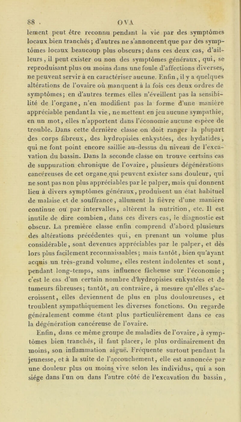 leiHent peut être reconnu pendant la vie par des symptômes locaux bien tranchés ; d’autres ne s’annoncent que par des symp- tômes locaux beaucoup plus obscurs; dans ces deux cas, d’ail- leurs , il peut exister ou non des symptômes généraux, qui, se reproduisant plus ou moins dans une foule d’affections diverses, ne peuvent servir à en caractériser aucune. Enfin, il y a quelques altérations de l’ovaire où manquent à la fois ces deux ordres de symptômes; en d’autres termes elles n’éveillent pas la sensibi- lité de l’organe, n’en modifient pas la forme d’une manière appréciable pendant la vie , ne mettent en jeu aucune symj)alliie, en un mot, elles n’apportent dans l’économie aucune espèce de trouble. Dans cette dernière classe on doit ranger la plupart des corps fibreux, des liydropisies enkystées, des hydatides, qui ne font point encore saillie au-dessus du niveau de l’exca- vation du bassin. Dans la seconde classe on trouve certains cas de suppuration chronique de l’ovaire, plusieurs dégénérations cancéreuses de cet organe qui peuvent exister sans douleur, qui ne sont pas non plus appréciables par le palper, mais qui donnent lieu à divers symptômes généraux, produisent un état habituel de malaise et de souffrance, allument la fièvre d’une manière continue ou par intervalles, altèrent la nutrition, etc. 11 est inutile de dire combien, dans ces divers cas, le diagnostic est obscur. La première classe enfin comprend d’abord plusieurs des altérations précédentes qui, en prenant un volume plus considérable, sont devenues appréciables par le palper, et dès lors plus facilement reconnaissables; mais tantôt, bien qu’ayant acquis un très-grand volume, elles restent indolentes et sont, pendant long-temps, sans influence fâcheuse sur l’économie ; c’est le cas d’un certain nombre d’hydropisies enkystées et de tumeurs fdjreuses; tantôt, au contraire, à mesure qu’elles s’ac- croissent , elles deviennent de plus en plus douloureuses, et troublent sympathiquement les diverses fonctions. On regarde généralement comme étant plus particulièrement dans ce cas la dégénération cancéreuse de l’ovaire. Enfin, dans ce même groupe de maladies de l’ovaire, à symp- tômes bien tranchés, il faut placer, le plus ordinairement du moins, son inflammation aiguë. Fréquente surtout pendant la jeunesse, et à la suite de l’accouchement, elle est annoncée par une doideur plus ou moln^vive selon les individus, qui a son siège dans l’un ou dans l’autre côté de l’excavation du bassin.