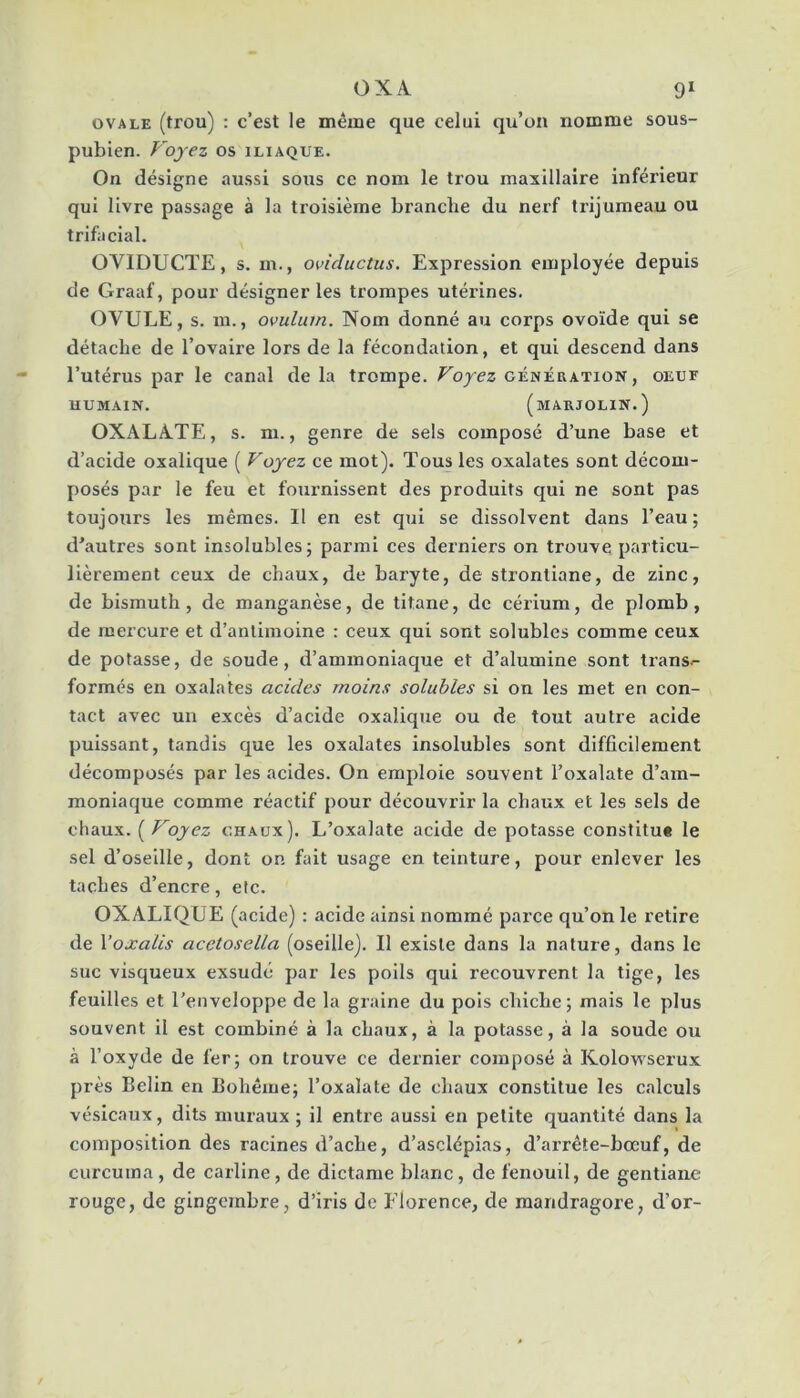 OXA 9* OVALE (trou) : c’est le même que celui qu’on nomme sous- pubien. Voyez os iliaque. On désigne aussi sous ce nom le trou maxillaire inférieur qui livre passage à la troisième branche du nerf trijumeau ou trifacial. OVIDUCTE, s. m., oviductus. Expression employée depuis de Graaf, pour désigner les trompes utérines. OVULE, s. m., ovulum. Nom donné au corps ovoïde qui se détache de l’ovaire lors de la fécondation, et qui descend dans l’utérus par le canal de la trompe. Voyez génération, oeuf HUMAIN. (mARJOLIN.) OXALÀ.TE, s. m., genre de sels composé d’une base et d’acide oxalique ( Voyez ce mot). Tous les oxalates sont décom- posés par le feu et fouimissent des produits qui ne sont pas toujours les mêmes. Il en est qui se dissolvent dans l’eau; d’autres sont insolubles; parmi ces derniers on trouve particu- lièrement ceux de chaux, de baryte, de strontiane, de zinc, de bismuth, de manganèse, de titane, de cérium, de plomb, de mercure et d’antimoine : ceux qui sont solubles comme ceux de potasse, de soude, d’ammoniaque et d’alumine sont transe- formés en oxalates acides moins solubles si on les met en con- tact avec un excès d’acide oxalique ou de tout autre acide puissant, tandis que les oxalates insolubles sont difficilement décomposés par les acides. On emploie souvent l’oxalate d’am- moniaque comme réactif pour découvrir la chaux et les sels de chaux. [Voyez chaux). L’oxalate acide de potasse constitu* le sel d’oseille, dont on fait usage en teinture, pour enlever les taches d’encre, etc. OXALIQUE (acide) : acide ainsi nommé parce qu’on le retire de Voxalis acetosella (oseille). Il existe dans la nature, dans le suc visqueux exsudé par les poils qui recouvrent la tige, les feuilles et l’enveloppe de la graine du pois chiche; mais le plus souvent il est combiné à la chaux, à la potasse, à la soude ou à l’oxyde de 1er; on trouve ce dernier composé à Kolowserux près Belin en Bohême; l’oxalate de chaux constitue les calculs vésicaux, dits muraux ; il entre aussi en petite quantité dans la composition des racines d’ache, d’asclépias, d’arrête-bœuf, de curcuina, de carline, de dictame blanc, de fenouil, de gentiane rouge, de gingembre, d’iris de Florence, de mandragore, d’or-