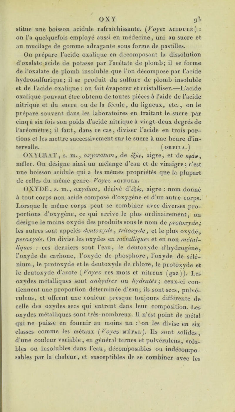 OXY stîtue une boisson acidulé rafraîchissante. (^Foyez acidulé) : on l’a quelquefois employé aussi en médecine, uni au sucre et au mucilage de gomme adraganle sous forme de pastilles. On prépare l’acide oxalique en décomposant la dissolution d’oxalate acide de potasse par l’acétate de plomb; il se forme de l’oxalate de plomb insoluble que l’on décompose par l’acide hydrosulfurique; il se produit du sulfure de plomb insoluble et de l’acide oxali([ue : on fait évaporer et cristalliser.—L’acide oxalique pouvant être obtenu de toutes pièces à l’aide de l’acide nitrique et du sucre ou de la fécule, du ligneux, etc., on le prépare souvent dans les laboratoires en traitant le sucre par cinq à six fois son poids d’acide nitrique à vingt-deux degrés de l’aréomètre ; il faut, dans ce cas, diviser l’acide en trois por- tions et les mettre successivement sur le sucre à une heure d’in- tervalle. (ORFILA.) OXYCRAT, s. ra., oxycratum, de «|uV, aigre, et de , mêler. Ou désigne ainsi un mélange d’eau et de vinaigre; c’est une boisson acidulé qui a les mêmes propriétés que la plupart de celles du même genre. Voyez acidulé. OXYDE, s. m., oxydum, dérivé d’o’|üV, aigre : nom donné à tout corps non acide composé d’oxygène et d’un autre corps. Lorsque le même corps peut se combiner avec diverses pro- portions d’oxygène, ce qui arrive le plus ordinairement, on désigne le moins oxydé des produits sous le nom de protoxyde ; les autres sont appelés deutoxyde, tritoxyde, et le plus oxydé, peroxyde. On divise les oxydes en métalliques et en non métal- liques : ces derniers sont l’eau, le deutoxyde d’hydrogène, l’oxyde de carbone, l’oxyde de jdiosphore, l’oxyde de sélé- nium, le protoxyde et le deutoxyde de chlore, le protoxyde et le deutoxyde d’azote {Voyez ces mots et nitreux (gaz)). Les oxydes métalliques sont anhydres ou hydratés ; ceux-ci con- tiennent une proportion déterminée d’eau; ils sont secs, pulvé- rulens, et offrent une couleur presque toujours différente de celle des oxydes secs qui entrent dans leur comj)osition. Les oxydes métalliques sont très-nombreux. Il n’est point de métal qui ne puisse en fournir au moins un ; on les divise en six classes comme les métaux {Voyez métal). Ils sont solides, d’une couleur variable, en génér.il ternes et pulvérulens, solu- bles ou insolubles dans l’eau, décomposables ou indécompo- sables par la chaleur, et susceptibles de se combiner avec les