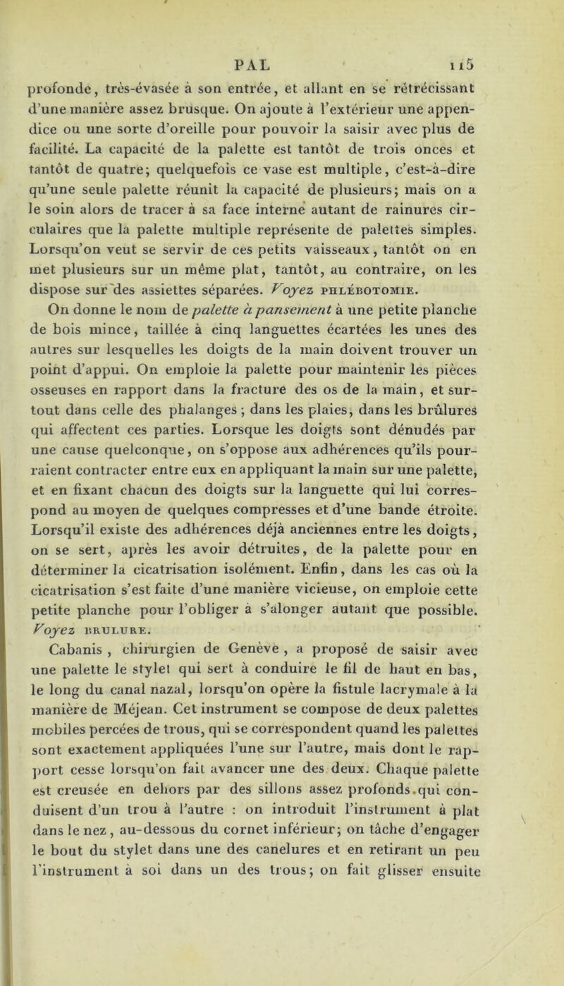 profonde, très-évasée à son entrée, et allant en se rétrécissant d’une manière assez brusque. On ajoute à l’extérieur une appen- dice ou une sorte d’oreille pour pouvoir la saisir avec plus de facilité. La capacité de la palette est tantôt de trois onces et tantôt de quatre; quelquefois ce vase est multiple, c’est-à-dire qu’une seule palette réunit la capacité de plusieurs; mais on a le soin alors de tracer à sa face interné autant de rainures cir- culaires que la palette multiple représente de palettes simples. Lorsqu’on veut se servir de ces petits vaisseaux, tantôt on en met plusieurs sur un même plat, tantôt, au contraire, on les dispose sur'des assiettes séparées. Voyez phlébotomie. On donne le nom de palette a pansement à une petite planche de bois mince, taillée à cinq languettes écartées les unes des autres sur lesquelles les doigts de la main doivent trouver un point d’appui. On emploie la palette pour maintenir les pièces osseuses en rapport dans la fracture des os de la main, et sur- tout dans celle des phalanges ; dans les plaies, dans les brûlures qui affectent ces parties. Lorsque les doigts sont dénudés par une cause quelconque, on s’oppose aux adhérences qu’ils pour- raient contracter entre eux en appliquant la main sur une palette, et en fixant chacun des doigts sur la languette qui lui corres- pond au moyen de quelques compresses et d’une bande étroite. Lorsqu’il existe des adhérences déjà anciennes entre les doigts, on se sert, après les avoir détruites, de la palette pour en déterminer la cicatrisation isolément. Enfin, dans les cas où la cicatrisation s’est faite d’une manière vicieuse, on emploie cette petite planche pour l’obliger à s’alonger autant que possible. Voyez BRULURE. Cabanis , chirurgien de Genève , a proposé de saisir avec une palette le stylel qui sert à conduire le fil de haut en bas, le long du canal nazal, lorsqu’on opère la fistule lacrymale à la manière de Méjean. Cet instrument se compose de deux palettes mobiles percées de trous, qui se correspondent quand les palettes sont exactement appliquées l’une sur l’autre, mais dont le rap- ])ort cesse lorsqu’on fait avancer une des deux. Chaque palette est creusée en dehors par des sillons assez profonds.qui con- duisent d’un trou à l’autre ; on introduit l’instrumeut à plat dans le nez, au-dessous du cornet inférieur; on tâche d’engager le bout du stylet dans une des canelures et en retirant un peu l’instrument à soi dans un des trous; on fait glisser ensuite