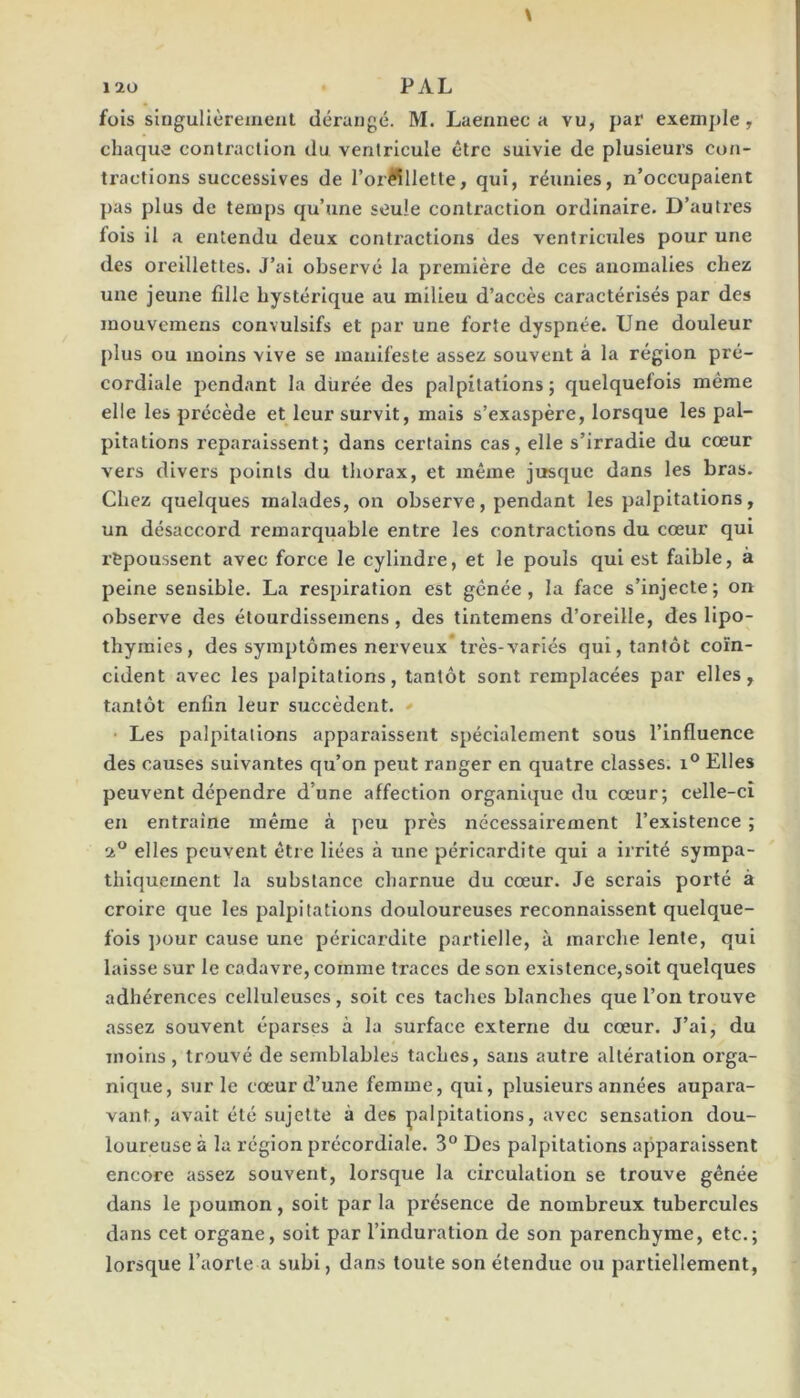 fois singulièrement dérangé. M. Laennec a vu, par exemj)le, chaque contraction du ventricule être suivie de plusieurs con- tractions successives de l’or?^llette, qui, réunies, n’occupaient pas plus de temps qu’une seule contraction ordinaire. D’autres fois il a entendu deux contractions des ventricules pour une des oreillettes. J’ai observé la première de ces anomalies chez une jeune fille hystérique au milieu d’accès caractérisés par des mouvemens convulsifs et par une forte dyspnée. Une douleur plus ou moins vive se manifeste assez souvent à la région pré- cordiale pendant la durée des palpitations; quelquefois même elle les précède et leur survit, mais s’exaspère, lorsque les pal- pitations reparaissent; dans certains cas, elle s’irradie du cœur vers divers points du thorax, et même jusque dans les bras. Chez quelques malades, on observe, pendant les palpitations, un désaccord remarquable entre les contractions du cœur qui repoussent avec force le cylindre, et le pouls qui est faible, à peine sensible. La respiration est gênée, la face s’injecte; on observe des étourdissemens, des tintemens d’oreille, des lipo- thymies, des symptômes nerveux très-variés qui, tantôt coïn- cident avec les palpitations, tantôt sont remplacées par elles, tantôt enfin leur succèdent. Les palpitations apparaissent spécialement sous l’Influence des causes suivantes qu’on peut ranger en quatre classes. Elles peuvent dépendre d’une affection organique du cœur; celle-ci en entraine même à peu près nécessaii’ement l’existence ; 2® elles peuvent être liées à une périeardite qui a irrité sympa- thiquement la substance charnue du cœur. Je serais porté à croire que les palpitations douloureuses reconnaissent quelque- fois ])our cause une péricardite partielle, à marche lente, qui laisse sur le cadavre, comme traces de son existence,soit quelques adhérences celluleuses, soit ces taches blanches que l’on trouve assez souvent éparses à la surface externe du cœur. J’ai, du moins, trouvé de semblables taches, sans autre altération orga- nique, sur le cœur d’une femme, qui, plusieurs années aupara- vant, avait été sujette à des palpitations, avec sensation dou- loureuse à la région précordiale. 3° Des palpitations apparaissent encore assez souvent, lorsque la circulation se trouve gênée dans le poumon, soit par la présence de nombreux tubercules dans cet organe, soit par l’induration de son parenchyme, etc.; lorsque l’aorte a subi, dans toute son étendue ou partiellement.