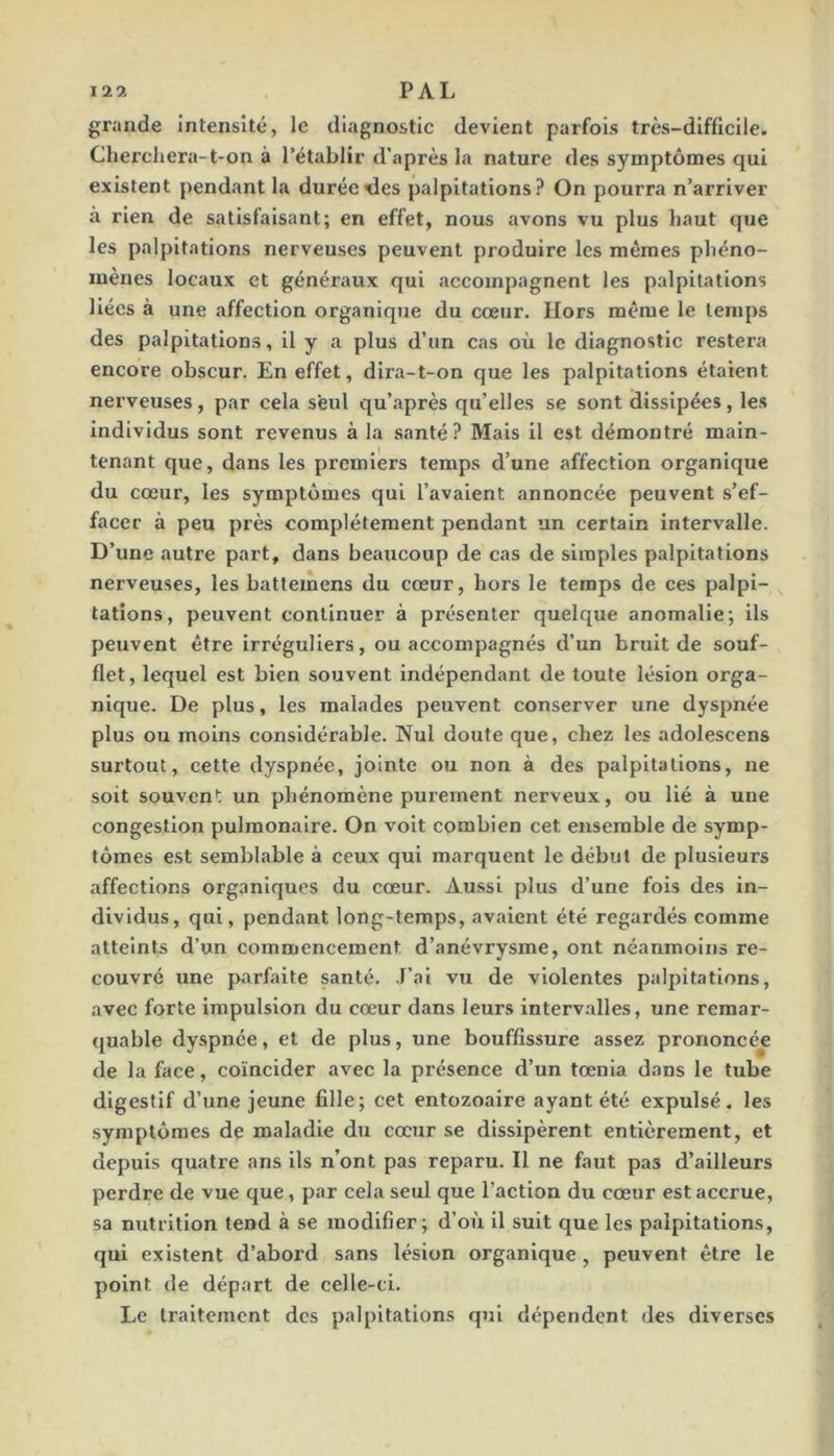 12 9. PAL grande Intensité, le diagnostic devient parfois très-difficile. Cherchera-t-on à l’établir d’après la nature des symptômes qui existent pendant la durée <les palpitations? On pourra n’arriver à rien de satisfaisant; en effet, nous avons vu plus haut que les palpitations nerveuses peuvent produire les mêmes phéno- mènes locaux et généraux qui accompagnent les palpitations liées à une affection organique du cœur. Hors même le temps des palpitations, il y a plus d’un cas où le diagnostic restera encore obscur. En effet, dira-t-on que les palpitations étaient nerveuses, par cela seul qu’après qu’elles se sont dissipées, les individus sont revenus à la santé? Mais il est démontré main- tenant que, dans les premiers temps d’une affection organique du cœur, les symptômes qui l’avaient annoncée peuvent s’ef- facer à peu près complètement pendant un certain intervalle. D’une autre part, dans beaucoup de cas de simples palpitations nerveuses, les battemens du cœur, hors le temps de ces palpi- tations, peuvent continuer à présenter quelque anomalie; ils peuvent être irréguliers, ou accompagnés d’un bruit de souf- flet, lequel est bien souvent indépendant de toute lésion orga- nique. De plus, les malades peuvent conserver une dyspnée plus ou moins considérable. Nul doute que, chez les adolescens surtout, cette dyspnée, jointe ou non à des palpitations, ne soit souvent un phénomène purement nerveux, ou lié à une congestion pulmonaire. On voit combien cet ensemble de symp- tômes est semblîible à ceux qui marquent le début de plusieurs affections organiques du cœur. Aussi plus d’une fols des in- dividus, qui, pendant long-temps, avaient été regardés comme atteints d’un commencement d’anévrysme, ont néanmoins re- couvré une parfaite santé. J’ai vu de violentes palpitations, avec forte impulsion du cœur dans leurs interv.alles, une remar- quable dyspnée, et de plus, une bouffissure assez prononcée de la face, coïncider avec la présence d’un tœnia dans le tube digestif d’une jeune fille; cet entozoaire ayant été expulsé, les symptômes de maladie du cœur se dissipèrent entièrement, et depuis quatre ans ils n’ont pas reparu. Il ne faut pas d’ailleurs perdre de vue que, par cela seul que l’action du cœur est accrue, sa nutrition tend à se modifier; d’où il suit que les palpitations, qui existent d’abord sans lésion organique , peuvent être le point de départ de celle-ci. Le traitement des palpitations qui dépendent des diverses