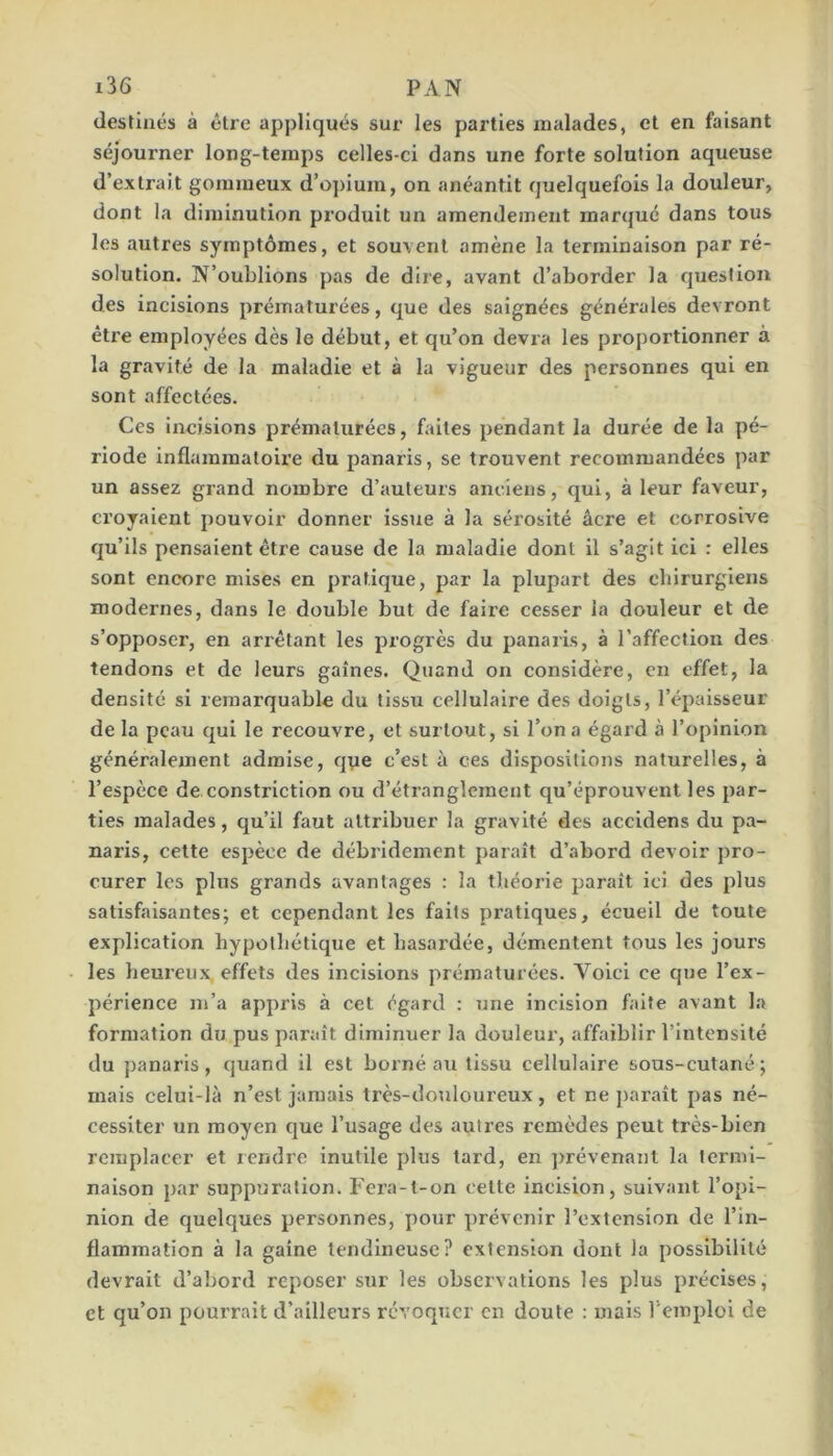 destinés à être appliqués sur les parties malades, et en faisant séjourner long-temps celles-ci dans une forte solution aqueuse d’extrait gommeux d’opium, on anéantit quelquefois la douleur, dont la diminution produit un amendement marqué dans tous les autres symptômes, et souvent amène la terminaison par ré- solution. N’oublions pas de dire, avant d’aborder la question des incisions prématurées, que des saignées générales devront être employées dès le début, et qu’on devra les proportionner à la gravité de la maladie et à la vigueur des personnes qui en sont affectées. Ces incisions prématurées, faites pendant la durée de la pé- riode inflammatoire du panaris, se trouvent recommandées par un assez grand nombre d’auteurs anciens, qui, à leur faveur, croyaient pouvoir donner issue à la séi'osité âcre et corrosive qu’ils pensaient être cause de la maladie dont il s’agit ici : elles sont encore mises en pratique, par la plupart des chirurgiens modernes, dans le double but de faire cesser la douleur et de s’opposer, en arrêtant les progrès du panaris, à l’affection des tendons et de leurs gaines. Quand on considère, en effet, la densité si remarquable du tissu cellulaire des doigts, l’épaisseur de la peau qui le recouvre, et surtout, si l’on a égard à l’opinion généralement admise, que c’est à ces dispositions naturelles, à l’espèce de constriction ou d’étranglement qu’éprouvent les par- ties malades, qu’il faut attribuer la gravité des accidens du pa- naris, cette espèce de débridement parait d’abord devoir pro- curer les plus grands avantages : la théorie parait ici des plus satisfaisantes; et cependant les faits pratiques, écueil de toute explication hypothétique et hasardée, démentent tous les jours les heureux effets des incisions prématurées. Voici ce que l’ex- périence m’a appris à cet égard : une Incision faite avant la formation du pus parait diminuer la douleur, affaiblir l’intensité du panaris, quand il est borné au tissu cellulaire sous-cutané; mais celui-là n’est jamais très-douloureux, et ne j)araît pas né- cessiter un moyen que l’usage des autres remèdes peut très-bien remplacer et rendre inutile plus tard, en ])révenant la termi- naison par suppuration. Fera-f-on cette incision, suivant l’opi- nion de quelques personnes, pour prévenir l’extension de l’in- flammation à la gaine tendineuse? extension dont la possibilité devrait d’abord reposer sur les observations les plus précises, et qu’on pourrait d’ailleurs révoquer en doute : mais l'emploi de