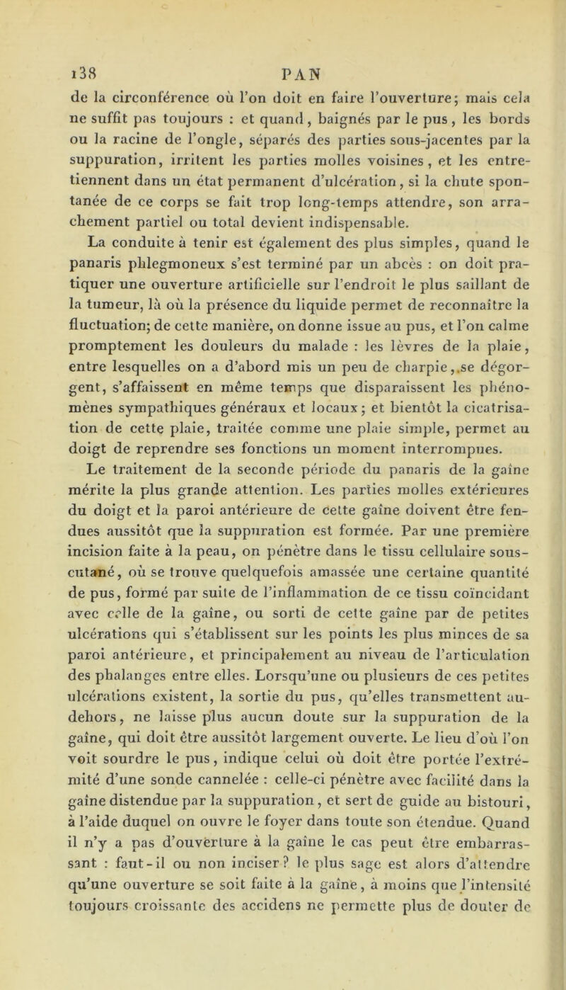 de la circonférence où l’on doit en faire l’ouverture; mais cela ne suffit pas toujours : et quand , baignés par le pus , les bords ou la racine de l’ongle, séparés des parties sous-jacentes par la suppuration, irritent les parties molles voisines, et les entre- tiennent dans un état permanent d’ulcération, si la chute spon- tanée de ce corps se fait trop long-temps attendre, son arra- chement partiel ou total devient indispensable. La eonduite à tenir est également des plus simples, quand le panaris phlegmoneux s’est terminé par un abcès : on doit pra- tiquer une ouverture artificielle sur l’endroit le plus saillant de la tumeur, là où la présence du liquide permet de reconnaître la fluctuation; de cette manière, on donne issue au pus, et l’on calme promptement les douleurs du malade : les lèvres de la plaie, entre lesquelles on a d’abord mis un peu de charpie,.se dégor- gent, s’affaissent en même temps que disparaissent les phéno- mènes sympathiques généraux et locaux; et bientôt la cicatrisa- tion de cette plaie, traitée comme une plaie sim])le, permet au doigt de reprendre ses fonctions un moment interrompues. Le traitement de la seconde période du panaris de la gaine mérite la plus grande attention. Les parties molles extérieures du doigt et la paroi antérieure de celte gaine doivent être fen- dues aussitôt que la suppuration est formée. Par une première incision faite à la peau, on pénètre dans le tissu cellulaire sous- cutané, où se trouve quelquefois amassée une certaine quantité de pus, formé par suite de l’inflammation de ce tissu coïncidant avec celle de la gaine, ou sorti de celte gaine par de petites ulcérations qui s’établissent sur les points les plus minces de sa paroi antérieure, et principalement au niveau de l’articulation des phalanges entre elles. Lorsqu’une ou plusieurs de ces petites ulcérations existent, la sortie du pus, c[u’elles transmettent au- dehors, ne laisse plus aucun doute sur la suppuration de la gaine, qui doit être aussitôt largement ouverte. Le lieu d’où l’on voit sourdre le pus, indique celui où doit être portée l’extré- mité d’une sonde cannelée : celle-ci pénètre avec facilité dans la gaine distendue par la suppuration, et sert de guide au bistouri, à l’aide duquel on ouvre le foyer dans toute son étendue. Quand il n’y a pas d’ouverture à la gaine le cas peut être embarras- sant : faut-il ou non inciser? le plus sage est alors d’altendre qu’une ouverture se soit faite à la gaine, à moins que l’intensité toujours croissante des accldens ne permette plus de douter de