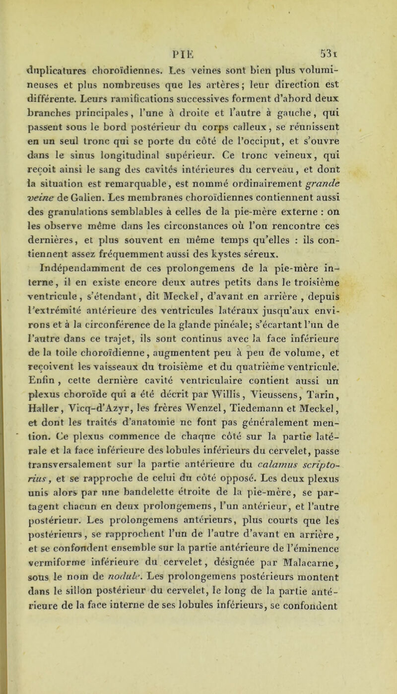 dnplicatures clioroïdiennes. Les veines sont bien plus volumi- neuses et plus nombreuses que les artères; leur direction est différente. Leurs ramifications successives forment d’abord deux branches principales, l’une à droite et l’autre à gauche, qui passent sous le bord postérieur du corps calleux, se réunissent en un seul tronc qui sc porte du côté de l’occiput, et s’ouvre dans le sinus longitudinal supérieur. Ce tronc veineux, qui reçoit ainsi le sang des cavités intérieures du cerveau, et dont ia situation est remarquable, est nommé ordinairement grande veine de Galien. Les membranes choroïdiennes contiennent aussi des granulations semblables à celles de la pie-mère externe ; on les observe même dans les circonstances où l’on renconti’e ces dernières, et plus souvent en même temps qu’elles : ils con- tiennent assez fréquemment aussi des kystes séreux. Indépendamment de ces prolongemens de la pie-mère in- terne, il en existe encore deux autres petits dans le troisième ventricule, s’étendant, dit Meckel, d’avant en arrière , depuis l’extrémité antérieure des ventricules latéraux jusqu’aux envi- rons et à la circonférence de la glande pinéale; s’écartant l’un de l’autre dans ce trajet, ils sont continus avec la face Inférieure de la toile choroïdienne, augmentent peu à peu de volume, et reçoivent les vaisseaux du troisième et du quatrième ventricule. Enfin , celte dernière cavité ventriculaire contient aussi un plexus choroïde qui a été décrit par Willls, Vieussens, Tarin, Haller, Vicq-d’Azyr, les frères Wenzel, Tiedemann et Meckel, et dont les traités d’anatomie ne font pas généralement men- tion. Ce plexus commence de chaque côté sur la partie laté- rale et la face inférieure des lobules inférieurs du cervelet, passe transversalement sur la partie antérieure du calamus scripto- rius, et se rapproche de celui du côté opposé. Les deux plexus unis alors par une bandelette étroite de la pie-mère, se par- tagent chacun en deux prolongemens, l’un antérieur, et l’autre postérieur. Les prolongemens antérieurs, plus courts que les postérieurs, se rapprochent l’un de l’autre d’avant en arrière, et se confondent ensemble sur la partie antérieure de l’éminence vermiforme inférieure du cervelet, désignée par Malacarne, sous le nom de nodule. Les prolongemens postérieurs montent dans le sillon postérieur du cervelet, le long de la partie anté- rieure de la face interne de ses lobules inférieurs, se confondent