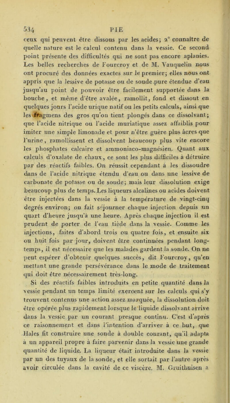 5H/, PIE ceux qui peuvent être dissous par les acides; 2° connaître de quelle nature est le calcul contenu dans la vessie. Ce second point présente des difficultés qui ne sont pas encore aplanies. Les belles recberches de Fourcroy et de M. Vauquelin nous ont procuré des données exactes sur le premier; elles nous ont apjiris que la lessive de potasse ou de soude .pure étendue d’eau jusqu’au point de pouvoir être facilement supportée dans la bouche, et même d’être avalée, ramollit, fond et dissout en quelques jours l’acide urique natif ou les petits calculs, ainsi que les f’#agmens des gros qu’on tient plongés dans ce dissolvant; que l’acide nitrique ou l’acide muriatique assez affaiblis pour imiter une simple limonade et pour n’être guère plus âcres que Furine, ramollissent et dissolvent beaucoup plus vite encore les phosphates calcaire et amrnoniaco-magnésien. Quant aux calculs d’oxalate de chaux, ce sont les plus difficiles à détruire par des réactifs faibles. On réussit cependant à les dissoudre dans de l’acide nitrique étendu d’eau ou dans une lessive de carbonate de potasse ou de soude; mais leur dissolution exige beaucoup plus de temps. Les liqueurs alcalines ou acides doivent être injectées dans lu vessie à la température de vingt-cinq degrés environ; on fait séjourner chaque injection depuis un quart d’heure jusqu’à une heure. Après chaque injection il est prudent de porter de l’eau tiède dans la vessie. Comme les injections, faites d’abord trois ou quatre fois, et ensuite six ou huit fois par jour, doivent être continuées pendant long- temps, il est nécessaire que les malades gardent la sonde. On ne ])eut espérer d’obtenir quelques succès, dit Fourcroy, qu’en mettant une grande persévérance dans le mode de traitement qui doit être nécessairement très-long. Si des réactifs faibles introduits en petite quantité dans la vessie pendant un temps limité exercent sur les calculs qui s’y trouvent contenus une action assez marquée, la dissolution doit être opérée plus rapidement lorsque le liquide dissolvant arrive dans la vessie par un courant presque continu. C’est d’après ce raisonnement et dans l’intention d’arriver à ce but, que Haies fit construire une sonde à double courant, qu’il adapta à un appareil propre à faire parvenir dans la vessie une grande quantité de liquide. La liqueur était introduite dans la vessie par un des tuyaux de la sonde, et elle sortait par l’autre après avoir circulée dans la cavité de ce viscère. M. Gruithuisen a