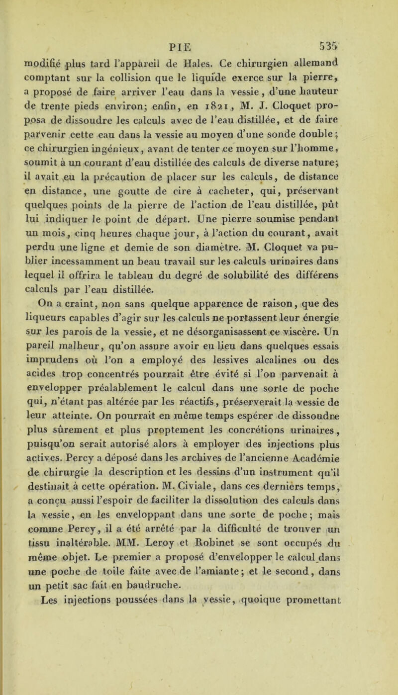 modifié plus tard i’appàrcll de Haies. Ce chirurgien allemand comptant sur la collision que le liquide exerce sur la pierre, a proposé de faire arriver l’eau dans la vessie, d’une hauteur de trente pieds environ; enfin, en 1821, M. J. Cloquet pro- posa de dissoudre les calculs avec de l’eau distillée, et de faire parvenir cette eau dans la vessie au moyen d’une sonde double; ce chirurgien ingénieux, avant de tenter ce moyen sur l’homme, soumit à un courant d’eau distillée des calculs de diverse nature; il avait ,eu la précaution de placer sur les calculs, de distance en distance, une goutte de cire à cacheter, qui, préservant quelques points de la pierre de l’action de l’eau distillée, pût lui indiquer le point de départ. Une pierre soumise pendant un mois, cinq heures chaque jour, à l’action du courant, avait perdu une ligne et demie de son diamètre. M. Cloquet va pu- blier incessamment un beau travail sur les calculs urinaires dans lequel il offrira le tableau du degré de solubilité des différens calculs par l’eau distillée. On a craint, non sans quelque apparence de raison, que des liqueurs capables d’agir sur les calculs ne portassent leur énergie sur les parois de la vessie, et ne désorganisassent ce viscère. Un pareil malheur, qu’on assure avoir eu Ueu dans quelques essais imprudens où l’on a employé des lessives alcalines ou des acides trop concentrés pourrait être évité si l’on parvenait à envelopper préalablement le calcul dans une sorte de poche qui, n’étant pas altérée par les réactifs, préserverait la vessie de leur atteinte. On pourrait en même temps espérer de dissoudre plus sûrement et plus proptement les concrétions urinaires, puisqu’on serait autorisé alors à employer des injections plus actives. Percy a déposé dans les archives de l’ancienne Académie de chirurgie la description et les dessins d’un instrument qu’il destinait à cette opération. M. Civiale, dans ces derniérs temj)s, a conçu aussi l’espoir de faciliter la dissolution des calculs dans la vessie, en les enveloppant dans une sorte de poche; mais comme Percy, il a été arrêté par la difficulté de trouver un tissu inaltérable. MM. Leroy et Robinet se sont occupés dti même objet. Le premier a proposé d’envelopper le calcul dans une poche de toile faite avec de l’amiante ; et le second, dans un petit sac fait en baudruche. Les Injections poussées dans la vessie, quoique promettant