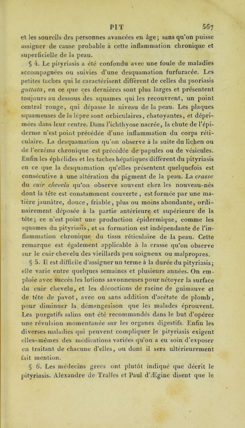 et les sourcils dos personnes avancées en âge ; sans qu’on puisse assigner de cause probable à cette inflammation chronique et superficielle de la peau. § 4. Le pityriasis a été confondu avec une foule de maladies accompagnées ou suivies d’une desquamation furfuracée. Les petites taches qui le caractérisent diffèrent de celles du psoriasis guttata^ en ce que ces dernières sont plus larges et présentent toujours au dessous des squames qui les recouvrent, un point central rouge, qui dépasse le niveau de la peau. Les plaques squameuses de la lèpre sont orbiculaires, chatoyantes, et dépri- mées dans leur centre. Dans l’ichthyose nacrée, la chute de l’épi- derme n’est point précédée d’une inflammation du corps réti- culaire. La desquamation qu’on observe à la suite du lichen ou de l’eczéma chronique est précédée de papules ou de vésicules. Enfin les éphélldes et les taches hépatiques diffèrent du pityriasis en ce que la desquamation qu’elles présentent quelquefois est consécutive à une altération du pigment de la peau. La crasse du cuir chevelu qu’on observe souvent chez les nouveau-nés dont la tête est constamment couverte , est formée par une ma- tière jaunâtre, douce, friable, plus ou moins abondante, ordi- nairement déposée à la partie antérieure et supérieure de la tète; ce n’est point une production épidermique, comme les squames du pityriasis, et sa formation est indépendante de l’in- flammation chronique du tissu réticulaire de la peau. Celte remarque est également applicable à la crasse qu’on observe sur le cuir chevelu des vieillards peu soigneux ou malpropres. § 5. Il est difficile d’assigner un terme à la durée du pityriasis; elle varie entre quelques semaines et plusieurs années. On em- ploie avec succès les lotions savonneuses pour nétoyer la surface du cuir chevelu, et les décoctions de racine de guimauve et de tête de pavot, avec ou sans addition d’acétate de plomb, pour diminuer la démangeaison que les malades éprouvent. Les purgatifs salins ont été recommandés dans le but d’opérer une révulsion momentanée sur les organes digestifs. Enfin les diverses maladies qui peuvent compliquer le pityriasis exigent elles-mêmes des médications variées qu’on a eu soin d’exposer en traitant de chacune d’elles, ou dont il sera ultérieurement fait mention. § 6. Les médecins grecs ont plutôt indiqué que décrit le pityriasis. Alexandre de Tralles et Paul d’Ægine disent que le