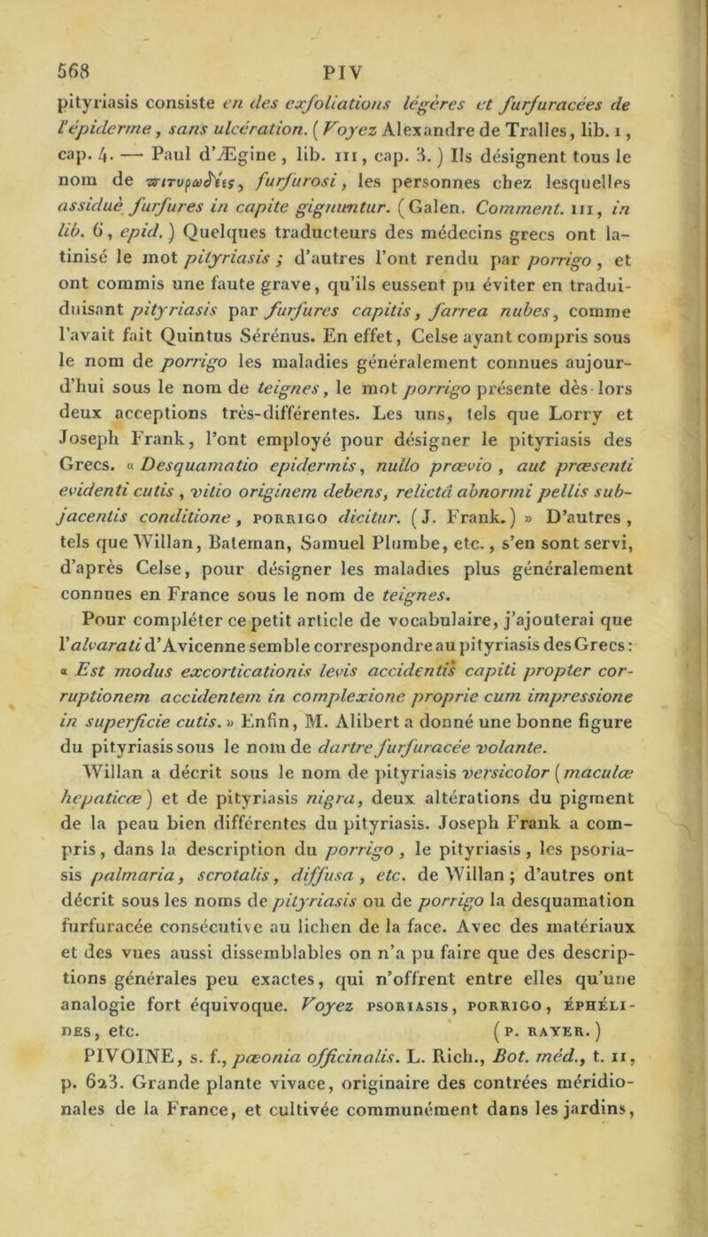 pityriasis consiste en des exfoliations légères et furjuracées de Vépiderme, sans ulcération. ( Voyez Alexandre de Tralles, lib. i, cap. 4. — Paul d’Ægine , lib. ni, cap. 8. ) Ils désignent tous le nom de is-tTvpa^tts^ furfurosi y les personnes chez lesquelles assiduè furfures in capite gignimtur. (Galen. Comment, ni, in lib. 6‘, epid, ) Quelques traducteurs des médecins grecs ont la- tinisé le mot pityriasis ; d’autres l’ont rendu par porrigo, et ont commis une faute grave, qu’ils eussent pu éviter en tradui- diiisantfurfures capitis, farrea nuhes^ comme l’avait fait Quintus Sérénus. En effet, Celse ayant compris sous le nom de pon-igo les maladies généralement connues aujour- d’hui sous le nom de teignes, le mot porrigo présente dès-lors deux acceptions très-différentes. Les uns, tels que Lorry et Joseph Frank, l’ont employé pour désigner le pityriasis des Grecs, n Desquamatio epidermis y nullo prœvio , aut preesenti evidenti cutis , vitio originem debens, relictâ abnormi pellis sub- jacenlis conditione, porrigo dicitur. (J, Frank.) » D’autres, tels que Wlllan, Bateman, Samuel Pliimbe, etc., s’en sont servi, d’après Celse, pour désigner les maladies plus généralement connues en France sous le nom de teignes. Pour compléter ce petit article de vocabulaire, j’ajouterai que Valvarati d’Avicenne semble correspondre au pityriasis des Grecs : a Est modus excorticationis levis accidentis capiti propter cor- ruptionem accidentem in complexione proprie cum impressione in superficie cutis. « Enfin, M. Alibert a donné une bonne figure du pityriasis sous le nom de dartre furfuracée ■volante. Willan a décrit sous le nom de pityriasis versicolor ( maculœ hepaticæ) et de pityriasis nigra, deux altérations du pigment de la peau bien différentes du pityriasis. Joseph Frank a com- pris , dans la description du porrigo, le pityriasis, les psoria- sis palmaria, scrotalis, diffusa, etc. de Willan ; d’autres ont décrit sous les noms de pityriasis ou de porrigo la desquamation furfuracée consécuti\c au lichen de la face. Avec des matériaux et des vues aussi dissemblables on n’a pu faire que des descrip- tions générales peu exactes, qui n’offrent entre elles qu’une analogie fort équivoque. Voyez psoriasis, porrigo, éphéli- nes, etc. ( p. rayer.) PIVOINE, s. pæonia officinalis. L. Rich., Bot. méd., t. ii, p. 628. Grande plante vivace, originaire des contrées méridio- nales de la France, et cultivée communément dans les jardins.