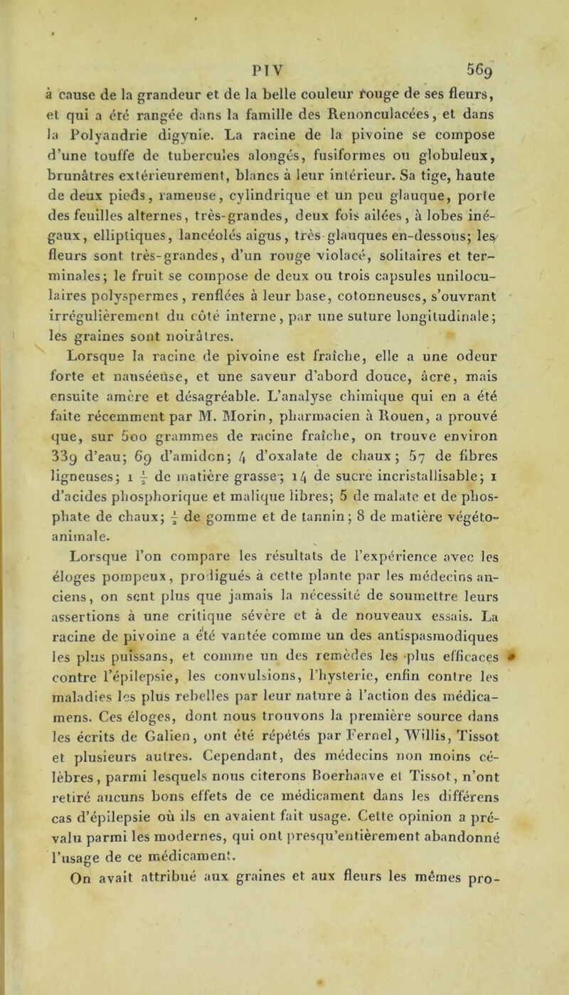 à cause de la grandeur et de la belle couleur fouge de ses fleurs, et qui a été rangée dans la famille des Reiionculacées, et dans la Polyandrie digynie. La racine de la pivoine se compose d’une touffe de tubercules alongés, fusiformes ou globuleux, brunâtres extérieurement, blancs à leur intérieur. Sa tige, haute de deux pieds, rameuse, cylindrique et un peu glauque, porte des feuilles alternes, très-grandes, deux fois ailées, à lobes iné- gaxix, elliptiques, lancéolés aigus, très-glauques en-dessous; les;/ fleurs sont très-grandes, d’un rouge violacé, solitaires et ter- minales; le fruit se compose de deux ou trois capsules unilocu- laires polyspermes , renflées à leur base, cotonneuses, s’ouvrant irrégulièrement du côté interne, par une suture longitudinale; les graines sont noirâtres. Lorsque la racine de pivoine est fraîche, elle a une odeur forte et nauséeuse, et une saveur d’abord douce, âcre, mais ensuite amci’e et désagréable. L’analyse chimique qui en a été faite récemment par M. Morin, pharmacien à Rouen, a prouvé que, sur 5oo grammes de racine fraîche, on trouve environ 339 d’eau; 69 d’amidcn; 4 d’oxalate de chaux; 57 de fibres ligneuses; 1 ^ de matière grasse; 14 de sucre incristallisable; i d’acides phosphorique et malique libres; 5 de malatc et de phos- phate de chaux; ~ de gomme et de tannin; 8 de matière végéto- animale. Lorsque l’on compare les résultats de l’expérience avec les éloges pompeux, prodigués à cette plante par les médecins an- ciens, on sent plus que jamais la nécessité de soumettre leurs assertions à une critique sévère et à de nouveaux essais. La racine de pivoine a été vantée comme un des antispasmodiques les plus puissans, et comme un des remèdes les plus efficaces contre l’épilepsie, les convulsions, l’hyslerie, enfin contre les maladies les plus rebelles par leur nature à l’action des médica- mens. Ces éloges, dont nous trouvons la première source dans les écrits de Galien, ont été répétés par Fernel, Willis, Tissot et plusieurs autres. Cependant, eles médecins non moins cé- lèbres, parmi lesquels nous citerons Boerliaave et Tissot, n’ont retiré aucuns bons effets de ce médicament dans les différons cas d’épilepsie où ils en avaient fait usage. Cette opinion a pré- valu parmi les modernes, qui ont presqu’entièrement abandonné l’usage de ce médicament. On avait attribué aux graines et aux fleurs les mêmes pro-