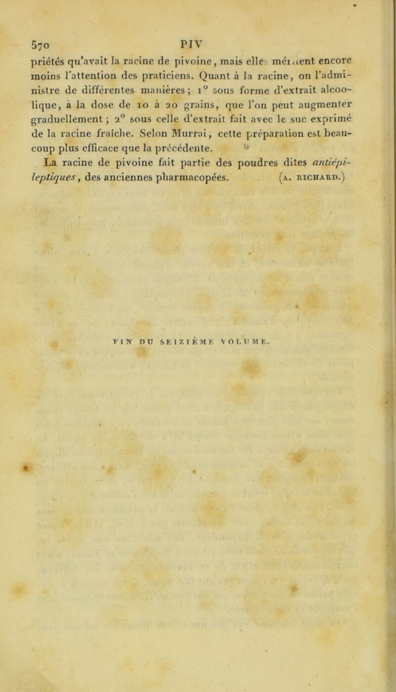 priétés qu’avait la racine de pivoine, mais elle méiuent encore moins l’attention des praticiens. Quant à la racine, on l’adini- nislre de différentes manières; sous forme d’extrait alcoo- lique, à la dose de lo à 20 grains, que l’on peut augmenter graduellement ; 2® sous celle d’extrait fait avec le suc exprimé de la racine fraîche. Selon Murroi, cette préparation est beau- coup plus efficace que la précédente. La racine de pivoine fait partie des poudres dites anüépi- des anciennes pharmacopées. (a. richard.) VIN nu s E I 7. T K M K V O L U M E.