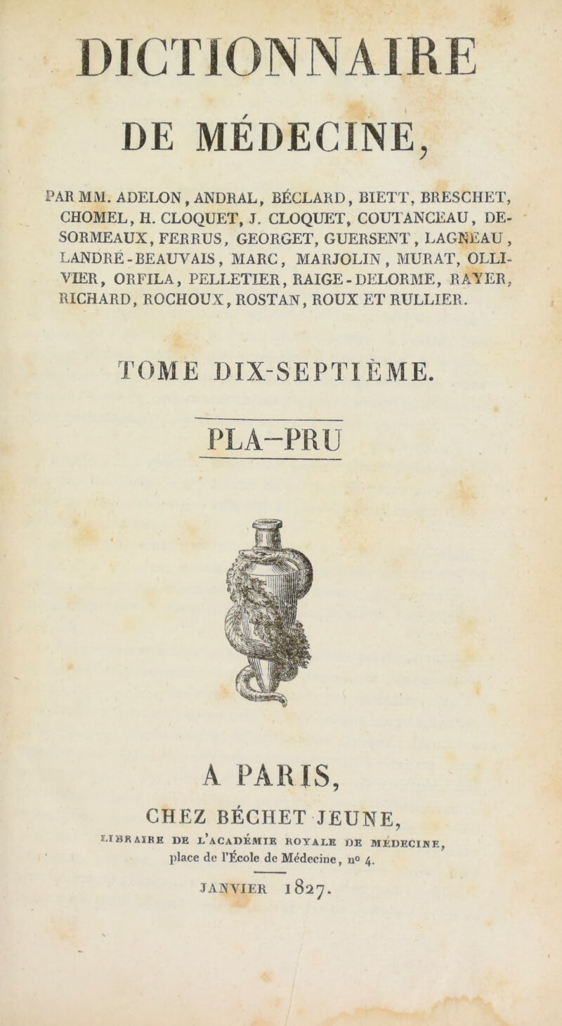 DE MÉDECINE, PAR MM. ADELON, ANDRAL, BÉCLARD, BIETT, BRESCHET, CHOMEL, H. CLOQUET, J. CLOQUET, COUTANCEAU, DE- SORMEAUX, FERRUS, GEORGET, GUERSENT , LAGNEAU , LANDRE-BEAUVAIS, MARC, MARJOLIN , MURAT, OLLI- VIER, ORFILA, PELLETIER, RAIGE-DELORME, RATER, RICHARD, ROCHOUX, ROSTAN, ROUX ET RULLIER. TOME DIX-SEPTIÈME. PLA-PRU A PARIS, CHEZ BÉCHET JEUNE, I.IBRAIRE DE L ACADEMIE ROYALE DE MEDECINE, place de l’École de Médecine, u° 4. JANVIER 1827.