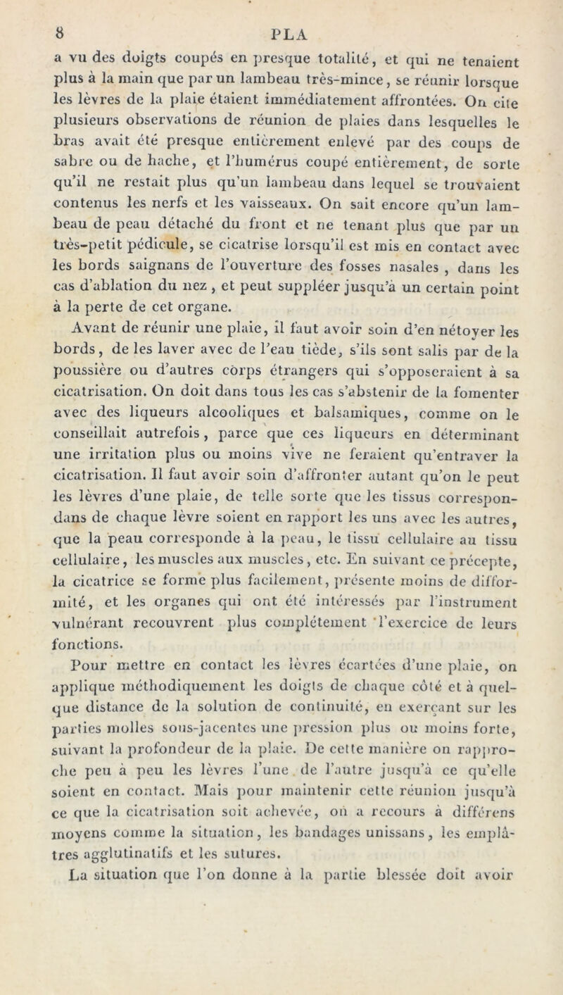 a vu des doigts coupés en presque totalité, et qui ne tenaient plus à la main que par un lambeau très-mince, se réunir lorsque les lèvres de la plaie étaient immédiatement affrontées. On cite plusieurs observations de réunion de plaies dans lesquelles le bras avait été presque entièrement enlevé par des coups de sabre ou de hache, et l’humérus coupé entièrement, de sorte qu’il ne restait plus qu’un lambeau dans lequel se trouvaient contenus les nerfs et les vaisseaux. On sait encore qu’un lam- beau de peau détaché du front et ne tenant plus que par un très-petit pédicule, se cicatrise lorsqu’il est mis en contact avec les bords saignans de l’ouverture des fosses nasales , dans les cas d’ablation du nez , et peut suppléer jusqu’à un certain point à la perte de cet organe. Avant de réunir une plaie, il faut avoir soin d’en nétoyer les bords, de les laver avec de l’eau tiède, s’ils sont salis par de la poussière ou d’autres corps étrangers qui s’opposeraient à sa cicatrisation. On doit dans tous les cas s’abstenir de la fomenter avec des liqueurs alcooliques et balsamiques, comme on le conseillait autrefois , parce que ces liqueurs en déterminant » une irritation plus ou moins vive ne feraient qu’entraver la cicatrisation. 11 faut avoir soin d’affronter autant qu’on le peut les lèvres d’une plaie, de telle sorte que les tissus correspon- dans de chaque lèvre soient en rapport les uns avec les autres, que la peau corresponde à la peau, le tissu cellulaire au tissu cellulaire, les muscles aux muscles, etc. En suivant ce précepte, la cicatrice se forme plus facilement, présente moins de diffor- mité, et les organes qui ont été intéressés par l’instrument vulnérant recouvrent plus complètement 'l’exercice de leurs fonctions. Pour mettre en contact les lèvres écartées d’une plaie, on applique méthodiquement les doigts de chaque côté et à quel- que distance de la solution de continuité, en exerçant sur les parties molles sous-jacentes une pression plus ou moins forte, suivant la profondeur de la plaie. De cette manière on rappro- che peu à peu les lèvres l’une de l’autre jusqu’à ce qu’elle soient en contact. Mais pour maintenir cette réunion jusqu’à ce que la cicatrisation soit achevée, on a recours à différons moyens comme la situation, les bandages unissans, les emplâ- tres agglutinatifs et les sutures. La situation que l’on donne à la partie blessée doit avoir