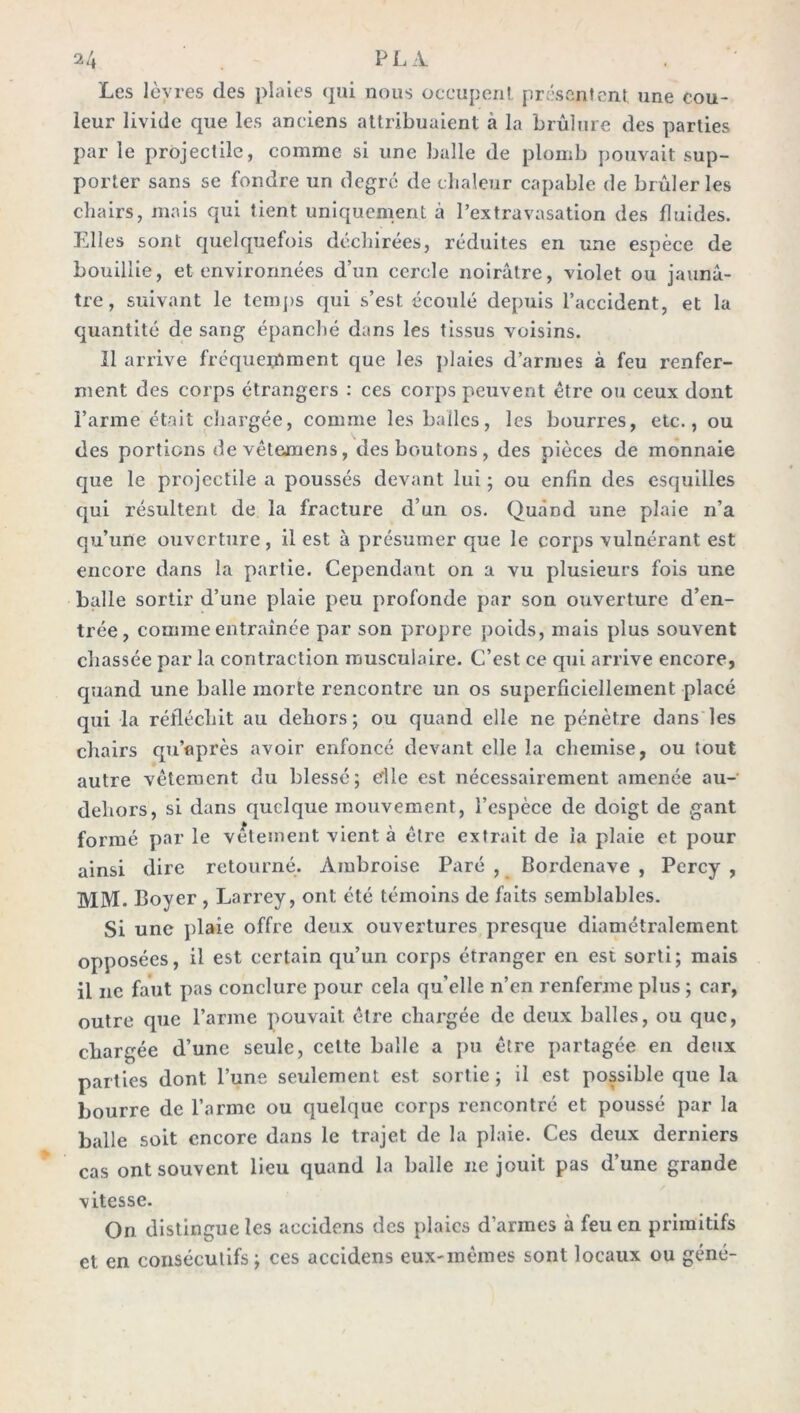 Les lèvres (les plaies qui nous occupent présentent une cou- leur livide que les anciens attribuaient à la brûlure des parties par le projectile, comme si une bulle de plomb pouvait sup- porter sans se fondre un degré de chaleur capable de brûleries chairs, mais qui tient uniquement à l’extravasation des fluides. Elles sont quelquefois déchirées, réduites en une espèce de bouillie, et environnées d’un cercle noirâtre, violet ou jaunâ- tre, suivant le temps qui s’est écoulé depuis l’accident, et la quantité de sang épanché dans les tissus voisins. 11 arrive fréquemment que les plaies d’armes à feu renfer- ment des corps étrangers : ces corps peuvent être ou ceux dont l’arme était chargée, comme les balles, les bourres, etc., ou des portions devêtemens, des boutons, des pièces de monnaie que le projectile a poussés devant lui ; ou enfin des esquilles qui résultent de la fracture d’un os. Quând une plaie n’a qu’une ouverture , il est à présumer que le corps vulnérant est encore dans la partie. Cependant on a vu plusieurs fois une balle sortir d’une plaie peu profonde par son ouverture d’en- trée, comme entraînée par son propre poids, mais plus souvent chassée par la contraction musculaire. C’est ce qui arrive encore, quand une balle morte rencontre un os superficiellement placé qui la réfléchit au dehors; ou quand elle ne pénètre dans les chairs qu’eprès avoir enfoncé devant elle la chemise, ou tout autre vêtement du blessé; cflle est nécessairement amenée au- deliors, si dans quelque mouvement, l’espèce de doigt de gant formé par le vetement vient à être extrait de la plaie et pour ainsi dire retourné. Ambroise Paré , Bordenave , Percy , MM. Boyer , Larrey, ont été témoins de faits semblables. Si une plaie offre deux ouvertures presque diamétralement opposées, il est certain qu’un corps étranger en est sorti; mais il ne faut pas conclure pour cela qu’elle n’en renferme plus ; car, outre que l’arme pouvait être chargée de deux balles, ou que, chargée d’une seule, cette balle a pu être partagée en deux parties dont l’une seulement est sortie ; il est possible que la bourre de l’arme ou quelque corps rencontré et poussé par la balle soit encore dans le trajet de la plaie. Ces deux derniers cas ont souvent lieu quand la balle ne jouit pas d’une grande vitesse. On distingue les aecidens des plaies d’armes à feu en primitifs et en consécutifs ; ces aecidens eux-mêmes sont locaux ou gêné-