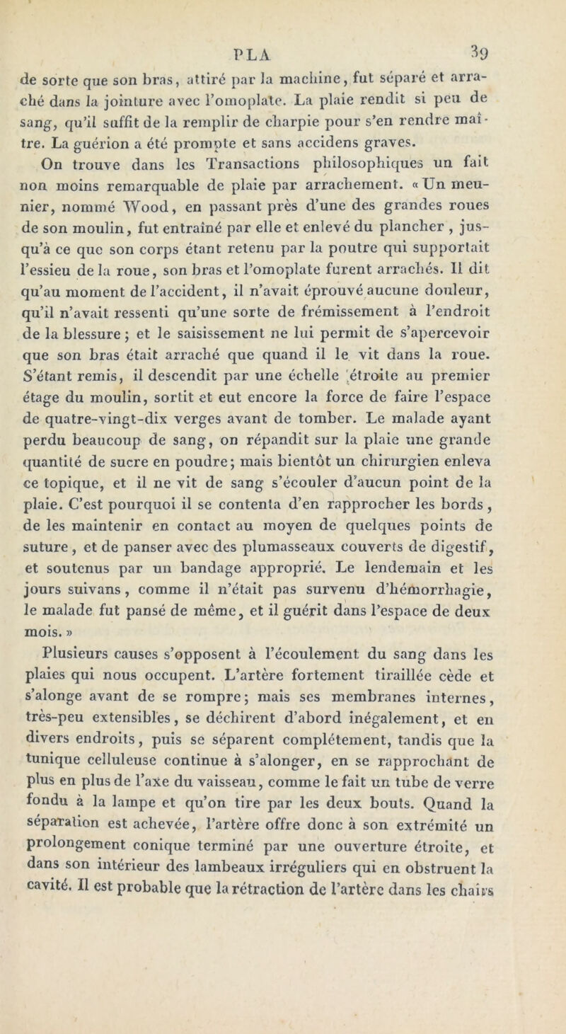 de sorte que son bras, attiré par la machine, fut séparé et arra- ché dans la jointure avec l’omoplate. La plaie rendit si peu de sang, qu’il suffit de la remplir de charpie pour s’en rendre maî- tre. La guérion a été prompte et sans accidens graves. On trouve dans les Transactions philosophiques un fait / non moins remarquable de plaie par arrachement. «Un meu- nier, nommé Wood, en passant près d’une des grandes roues de son moulin, fut entraîné par elle et enlevé du plancher , jus- qu’à ce que son corps étant retenu par la poutre qui supportait l’essieu delà roue, son bras et l’omoplate furent arrachés. Il dit qu’au moment de l’accident, il n’avait éprouvé aucune douleur, qu’il n’avait ressenti qu’une sorte de frémissement à l’endroit de la blessure ; et le saisissement ne lui permit de s’apercevoir que son bras était arraché que quand il le vit dans la roue. S’étant remis, il descendit par une échelle étroite au premier étage du moulin, sortit et eut encore la force de faire l’espace de quatre-vingt-dix verges avant de tomber. Le malade ayant perdu beaucoup de sang, on répandit sur la plaie une grande quantité de sucre en poudre; mais bientôt un chirurgien enleva ce topique, et il ne vit de sang s’écouler d’aucun point de la plaie. C’est pourquoi il se contenta d’en rapprocher les bords, de les maintenir en contact au moyen de quelques points de suture , et de panser avec des plumasseaux couverts de digestif, et soutenus par un bandage approprié. Le lendemain et les jours suivans, comme il n’était pas survenu d’hémorrhagie, le malade fut pansé de même, et il guérit dans l’espace de deux mois. » Plusieurs causes s’opposent à l’écoulement du sang dans les plaies qui nous occupent. L’artère fortement tiraillée cède et s’alonge avant de se rompre ; mais ses membranes internes, très-peu extensibles, se déchirent d’abord inégalement, et en divers endroits, puis se séparent complètement, tandis que la tunique celluleuse continue à s’alonger, en se rapprochant de plus en plus de l’axe du vaisseau, comme le fait un tube de verre fondu à la lampe et qu’on tire par les deux bouts. Quand la séparation est achevée, l’artère offre donc à son extrémité un prolongement conique terminé par une ouverture étroite, et dans son intérieur des lambeaux irréguliers qui en obstruent la cavité. Il est probable que la rétraction de l’artère dans les chairs