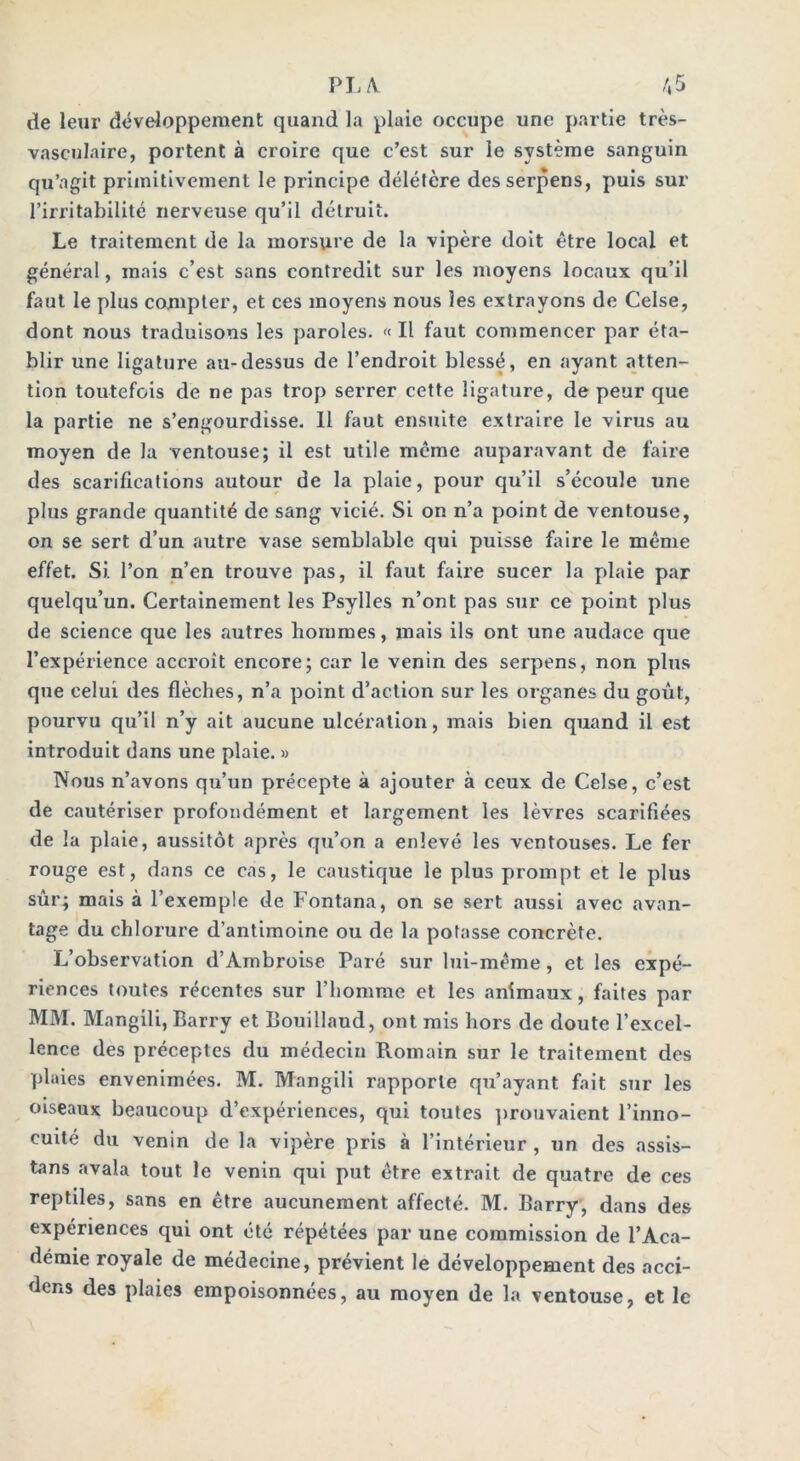 PL A. ,',5 de leur développement quand la plaie occupe une partie très- vasculaire, portent à croire que c’est sur le système sanguin qu’agit primitivement le principe délétère desserpens, puis sur l’irritabilité nerveuse qu’il détruit. Le traitement de la morsure de la vipère doit être local et général, mais c’est sans contredit sur les moyens locaux qu’il faut le plus compter, et ces moyens nous les extrayons de Celse, dont nous traduisons les paroles. « Il faut commencer par éta- blir une ligature au-dessus de l’endroit blessé, en ayant atten- tion toutefois de ne pas trop serrer cette ligature, de peur que la partie ne s’engourdisse. Il faut ensuite extraire le virus au moyen de la ventouse; il est utile même auparavant de faire des scarifications autour de la plaie, pour qu’il s’écoule une plus grande quantité de sang vicié. Si on n’a point de ventouse, on se sert d’un autre vase semblable qui puisse faire le même effet. Si. l’on n’en trouve pas, il faut faire sucer la plaie par quelqu’un. Certainement les Psylles n’ont pas sur ce point plus de science que les autres hommes, mais ils ont une audace que l’expérience accroît encore; car le venin des serpens, non plus que celui des flèches, n’a point d’action sur les organes du goût, pourvu qu’il n’y ait aucune ulcération, mais bien quand il est introduit dans une plaie. » Nous n’avons qu’un précepte à ajouter à ceux de Celse, c’est de cautériser profondément et largement les lèvres scarifiées de la plaie, aussitôt après qu’on a enlevé les ventouses. Le fer rouge est, dans ce cas, le caustique le plus prompt et le plus sûr; mais à l’exemple de Fontana, on se sert aussi avec avan- tage du chlorure d’antimoine ou de la potasse concrète. L’observation d’Ambroise Paré sur lui-même, et les expé- riences toutes récentes sur l’homme et les animaux, faites par MM. Mangili, Barry et Bouillaud, ont mis hors de doute l’excel- lence des préceptes du médecin Romain sur le traitement des plaies envenimées. M. Mangili rapporte qu’ayant fait sur les oiseaux beaucoup d’expériences, qui toutes prouvaient l’inno- cuité du venin de la vipère pris à l’intérieur , un des assis- tons avala tout le venin qui put être extrait de quatre de ces reptiles, sans en être aucunement affecté. M. Barry, dans des expériences qui ont été répétées par une commission de l’Aca- démie royale de médecine, prévient le développement des acci- dens des plaies empoisonnées, au moyen de la ventouse, et le