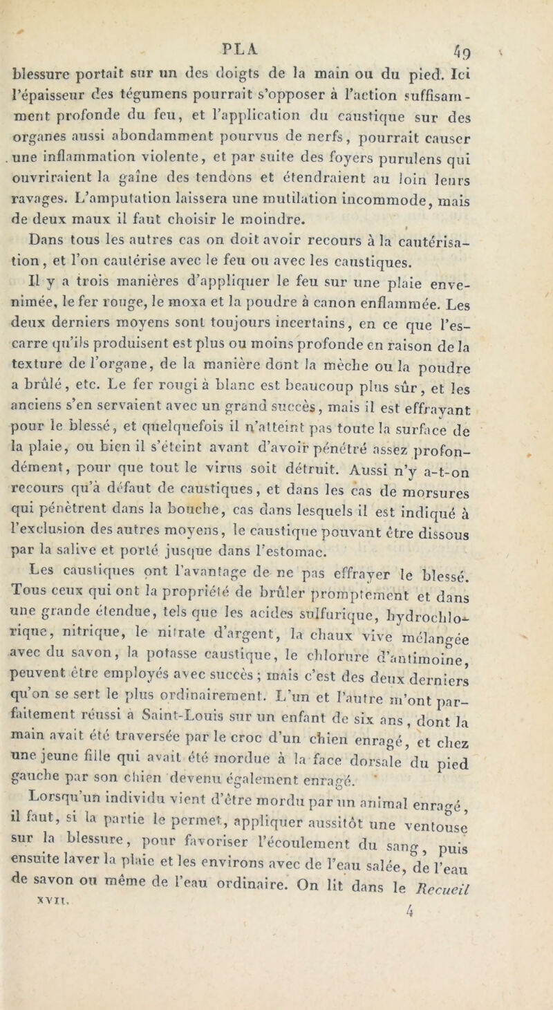 blessure portait sur un des doigts de la main ou du pied. Ici l’épaisseur des tégumens pourrait s’opposer à l’action suffisam- ment profonde du feu, et l’application du caustique sur des organes aussi abondamment pourvus de nerfs, pourrait causer . une inflammation violente, et par suite des foyers purulens qui ouvriraient la gaine des tendons et étendraient au loin leurs ravages. L’amputation laissera une mutilation incommode, mais de deux maux il faut choisir le moindre. Dans tous les autres cas on doit avoir recours à la cautérisa- tion , et l’on cautérise avec le feu ou avec les caustiques. Il y a trois manières d’appliquer le feu sur une plaie enve- nimée, le fer rouge, le moxa et la poudre à canon enflammée. Les deux derniers moyens sont toujours incertains, en ce que l’es- carre qu’ils produisent est plus ou moins profonde en raison de la texture de l’organe, de la manière dont la mèche ou la poudre a brûlé, etc. Le fer rougi à blanc est beaucoup plus sûr, et les anciens s’en servaient avec un grand succès, mais il est effrayant 4/ pour le blessé, et quelquefois il n’atteint pas toute la surface de la plaie, ou bien il s’éteint avant d’avoir pénétré assez profon- dément, pour que tout le virus soit détruit. Aussi n’y a-t-on recours qu’à défaut de caustiques, et dans les cas de morsures qui pénètrent dans la bouche, cas dans lesquels il est indiqué à l’exclusion des autres moyens, le caustique pouvant être dissous par la salive et porté jusque dans l’estomae. Les caustiques ont l’avantage de ne pas effrayer le blessé. Tous ceux qui ont la propriété de brûler promptement et dans une grande étendue, tels que les acides sulfurique, hydroehlo-*- nque, nitrique, le nitrate d’argent, la chaux vive mélangée avec du savon, la potasse caustique, le chlorure d’antimoine, peuvent être employés avec succès ; mais c’est des deux derniers qu’on se sert le plus ordinairement. L’un et l’autre m’ont par- faitement réussi a Saint-Louis sur un enfant de six ans, dont la main avait été traversée par le croc d’un chien enragé, et chez une jeune fiile qui avait été mordue à la face dorsale du pied gauche par son chien devenu également enragé. * Lorsqu’un individu vient d’être mordu par un animal enragé, il faut, si la partie le permet, appliquer aussitôt une ventouse5 sur la blessure, pour favoriser l’écoulement du sang, puis ensuite laver la plaie et les environs avec de l’eau salée, de l’eau de savon ou même de l’eau ordinaire. On lit dans le Recueil 4 XVII.