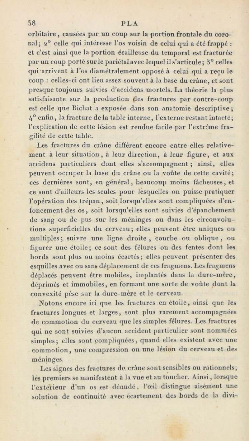 orbitaire, causées par un coup sur la portion frontale du coro- nal; 2° celle qui intéresse l’os voisin de celui qui a été frappé : et c’est ainsi que la portion écailleuse du temporal est fracturée par un coup porté sur le pariétal avec lequel il s’articule ; 8° celles qui arrivent à l’os diamétralement opposé à celui qui a reçu le coup : celles-ci ont lieu assez souvent à la base du crâne, et sont presque toujours suivies d’accidens mortels. La théorie la plus satisfaisante sur la production des fractures par contre-coup est celle que Bicbat a exposée dans son anatomie descriptive; 4° enfin, la fracture de la table interne, l’externe restant intacte; l’explication de cette lésion est rendue facile par l’extrême fra- gilité de cette table. Les fractures du crâne diffèrent encore entre elles relative- ment à leur situation, à leur direction, à leur figure, et aux aceidens particuliers dont elles s’accompagnent ; ainsi, elles peuvent occuper la base du crâne ou la voûte de cette cavité; ces dernières sont, en général, beaucoup moins fâcheuses, et ce sont d’ailleurs les seules pour lesquelles on puisse pratiquer l’opération des trépan, soit lorsqu’elles sont compliquées d’en- foncement des os, soit lorsqu’elles sont suivies d’épanchement, de sang ou de pus sur les méninges ou dans les circonvolu- tions superficielles du cerveau; elles peuvent être uniques ou multiples; suivre une ligne droite, courbe ou oblique, ou figurer une étoile; ce sont des fêlures ou des fentes dont les bords sont plus ou moins écartés; elles peuvent présenter des esquilles avec on sans déplacement de ces fragmens. Les fraginens déplacés peuvent être mobiles, implantés dans la dure-mère, déprimés et immobiles, en formant une sorte de voiite dont la convexité pèse sur la dure-mère et le cerveau. Notons encore ici que les fractures en étoile, ainsi que les fractures longues et larges, sont plus rarement accompagnées de commotion du cerveau que les simples fêlures. Les fractures qui ne sont suivies d’aucun accident particulier sont nommées simples; elles sont compliquées, quand elles existent avec une commotion, une compression ou une lésion du cerveau et des méninges. Les signes des fractures du crâne sont sensibles ou rationnels; les premiers se manifestent à la vue et au toucher. Ainsi, lorsque l’extérieur d’un os est dénudé, l’œil distingue aisément une solution de continuité avec écartement des bords de la divi-