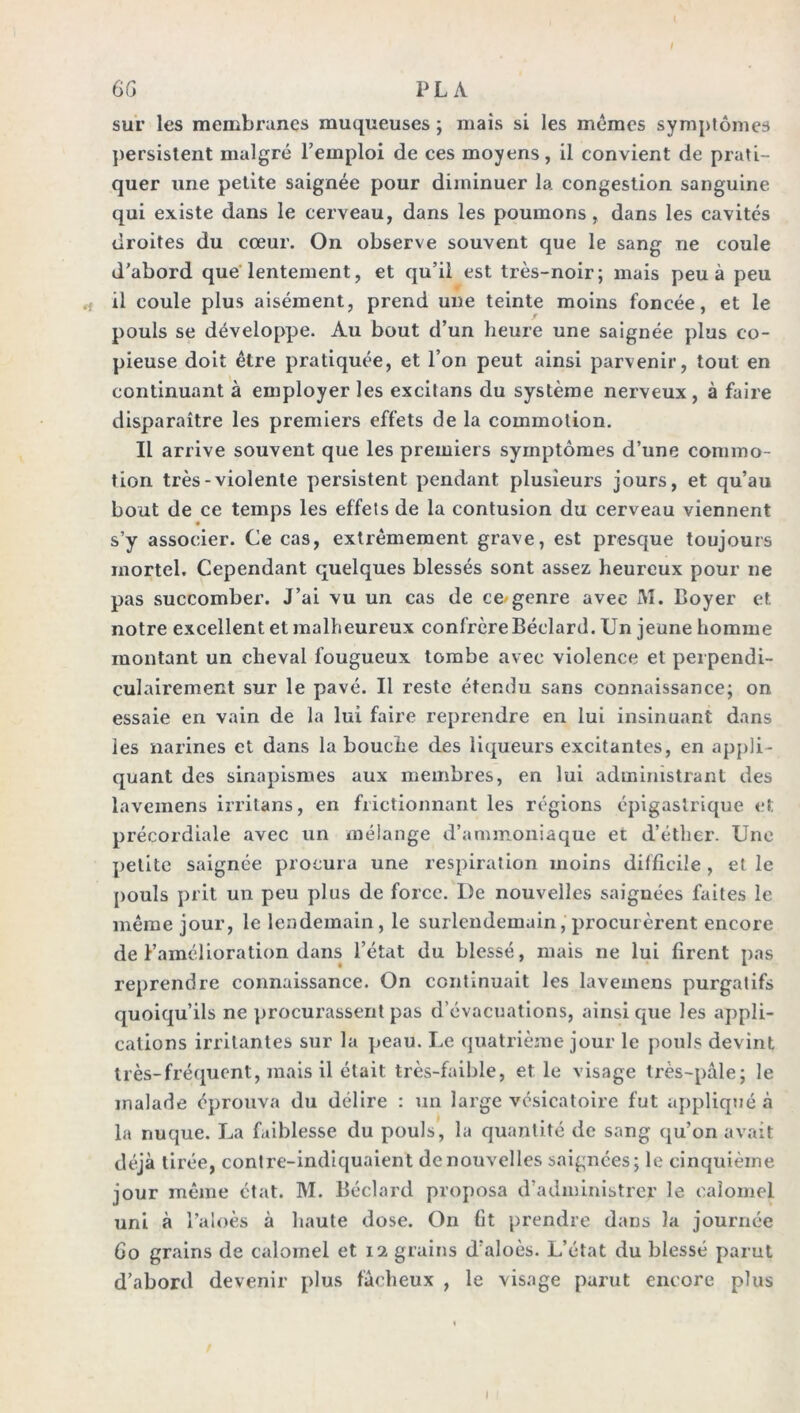 I GG PL A sur les membranes muqueuses ; mais si les mêmes symptômes persistent malgré l’emploi de ces moyens, il convient de prati- quer une petite saignée pour diminuer la congestion sanguine qui existe dans le cerveau, dans les poumons , dans les cavités droites du cœur. On observe souvent que le sang ne coule d’abord que lentement, et qu’il est très-noir; mais peu à peu il coule plus aisément, prend une teinte moins foncée, et le pouls se développe. Au bout d’un heure une saignée plus co- pieuse doit être pratiquée, et l’on peut ainsi parvenir, tout en continuant à employer les excitans du système nerveux, à faire disparaître les premiers effets de la commotion. Il arrive souvent que les premiers symptômes d’une commo- tion très-violente persistent pendant plusieurs jours, et qu’au bout de ce temps les effets de la contusion du cerveau viennent s’y associer. Ce cas, extrêmement grave, est presque toujours mortel. Cependant quelques blessés sont assez heureux pour ne pas succomber. J’ai vu un cas de ce genre avec AI. Boyer et notre excellent et malheureux confrère Béclard. Un jeune homme montant un cheval fougueux tombe avec violence et perpendi- culairement sur le pavé. Il reste étendu sans connaissance; on essaie en vain de la lui faire reprendre en lui insinuant dans les narines et dans la bouche des liqueurs excitantes, en appli- quant des sinapismes aux membres, en lui administrant des laveinens irritans, en frictionnant les régions épigastrique et précordiale avec un mélange d’ammoniaque et d’éther. Une petite saignée procura une respiration moins difficile , et le pouls prit un peu plus de force. I)e nouvelles saignées faites le même jour, le lendemain , le surlendemain, procurèrent encore de l’amélioration dans l’état du blessé, mais ne lui firent pas reprendre connaissance. On continuait les lavemens purgatifs quoiqu’ils ne procurassent pas d’évacuations, ainsique les appli- cations irritantes sur la peau. Le quatrième jour le pouls devint très-fréquent, mais il était très-faible, et le visage très-pâle; le malade éprouva du délire : un large vésicatoire fut appliqué à la nuque. La faiblesse du pouls, la quantité de sang qu’on avait déjà tirée, contre-indiquaient de nouvelles saignées; le cinquième jour même état. M. Béclard proposa d’administrer le calomel uni à l’aloès à haute dose. On fit prendre dans la journée Go grains de calomel et 12 grains d’aloès. L’état du blessé parut d’abord devenir plus fâcheux , le visage parut encore plus I