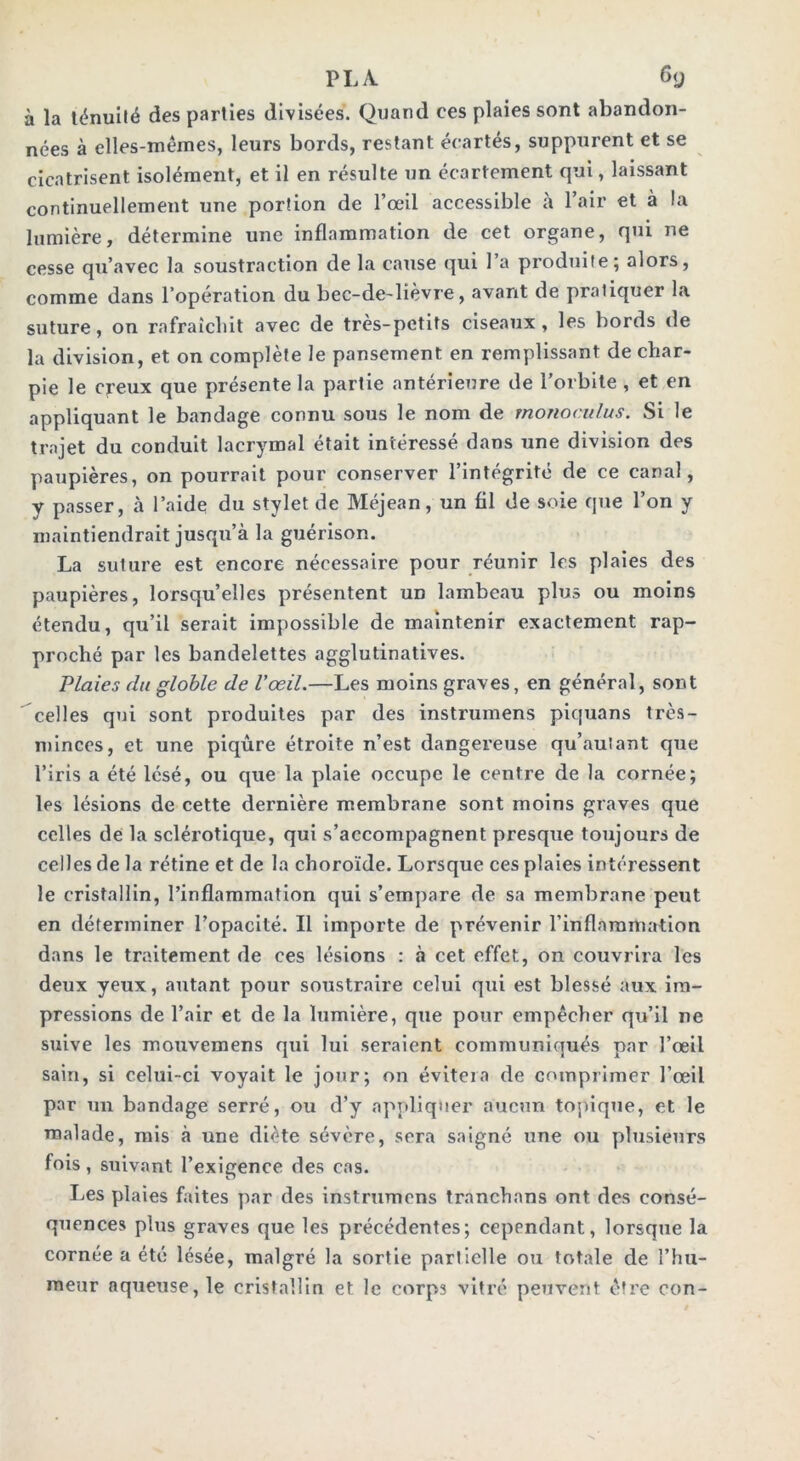 à la ténuité des parties divisées. Quand ces plaies sont abandon- nées à elles-mêmes, leurs bords, restant écartés, suppurent et se cicatrisent isolément, et il en résulte un écartement qui, laissant continuellement une portion de l’œil accessible à l’air et à la lumière, détermine une inflammation de cet organe, qui ne cesse qu’avec la soustraction de la cause qui 1 a produite; alors, comme dans l’opération du bec-de-lièvre, avant de pratiquer la suture, on rafraîchit avec de très-petits ciseaux, les bords de la division, et on complète le pansement en remplissant de char- pie le creux que présente la partie antérieure de l’orbite , et en appliquant le bandage connu sous le nom de monoculus. Si le trajet du conduit lacrymal était intéressé dans une division des paupières, on pourrait pour conserver l’intégrité de ce canal, y passer, à l’aide du stylet de Méjean, un fil de soie que l’on y maintiendrait jusqu’à la guérison. La suture est encore nécessaire pour réunir les plaies des paupières, lorsqu’elles présentent un lambeau plus ou moins étendu, qu’il serait impossible de maintenir exactement rap- proché par les bandelettes agglutinatives. Plaies du glohle de l’œil.—Les moins graves, en général, sont celles qui sont produites par des instrumens piquans très- minces, et une piqûre étroite n’est dangereuse qu’au!ant que l’iris a été lésé, ou que la plaie occupe le centre de la cornée; les lésions de cette dernière membrane sont moins graves que celles de la sclérotique, qui s’accompagnent presque toujours de celles de la rétine et de la choroïde. Lorsque ces plaies intéressent le cristallin, l’inflammation qui s’empare de sa membrane peut en déterminer l’opacité. Il importe de prévenir l’inflammation dans le traitement de ces lésions : à cet effet, on couvrira les deux yeux, autant pour soustraire celui qui est blessé aux im- pressions de l’air et de la lumière, que pour empêcher qu’il ne suive les mouvemens qui lui seraient communiqués par l’œil sain, si celui-ci voyait le jour; on évitera de comprimer l’œil par un bandage serré, ou d’y appliquer aucun topique, et le malade, mis à une diète sévère, sera saigné une ou plusieurs fois, suivant l’exigence des cas. Les plaies faites par des instrumens tranchans ont des consé- quences plus graves que les précédentes; cependant, lorsque la cornée a été lésée, malgré la sortie partielle ou totale de l’hu- meur aqueuse, le cristallin et le corps vitré peuvent être con-